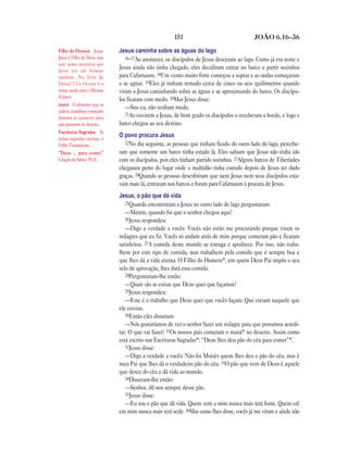 151 JOÃO 6.16—36
Jesus caminha sobre as águas do lago
16–17Ao anoitecer, os discípulos de Jesus desceram ao lago. Como já era noite e
Jesus ainda não tinha chegado, eles decidiram entrar no barco e partir sozinhos
para Cafarnaum. 18Um vento muito forte começou a soprar e as ondas começaram
a se agitar. 19Eles já tinham remado cerca de cinco ou seis quilômetros quando
viram a Jesus caminhando sobre as águas e se aproximando do barco. Os discípu-
los ficaram com medo. 20Mas Jesus disse:
—Sou eu, não tenham medo.
21Ao ouvirem a Jesus, de bom grado os discípulos o receberam a bordo, e logo o
barco chegou ao seu destino.
O povo procura Jesus
22No dia seguinte, as pessoas que tinham ficado do outro lado do lago, percebe-
ram que somente um barco tinha estado lá. Eles sabiam que Jesus não tinha ido
com os discípulos, pois eles tinham partido sozinhos. 23Alguns barcos de Tiberíades
chegaram perto do lugar onde a multidão tinha comido depois de Jesus ter dado
graças. 24Quando as pessoas descobriram que nem Jesus nem seus discípulos esta-
vam mais lá, entraram nos barcos e foram para Cafarnaum à procura de Jesus.
Jesus, o pão que dá vida
25Quando encontraram a Jesus no outro lado do lago perguntaram:
—Mestre, quando foi que o senhor chegou aqui?
26Jesus respondeu:
—Digo a verdade a vocês: Vocês não estão me procurando porque viram os
milagres que eu fiz. Vocês só andam atrás de mim porque comeram pão e ficaram
satisfeitos. 27A comida deste mundo se estraga e apodrece. Por isso, não traba-
lhem por este tipo de comida, mas trabalhem pela comida que é sempre boa e
que lhes dá a vida eterna. O Filho do Homem*, em quem Deus Pai impôs o seu
selo de aprovação, lhes dará essa comida.
28Perguntaram-lhe então:
—Quais são as coisas que Deus quer que façamos?
29Jesus respondeu:
—Este é o trabalho que Deus quer que vocês façam: Que creiam naquele que
ele enviou.
30Então eles disseram:
—Nós gostaríamos de ver o senhor fazer um milagre para que possamos acredi-
tar. O que vai fazer? 31Os nossos pais comeram o maná* no deserto. Assim como
está escrito nas Escrituras Sagradas*: “Deus lhes deu pão do céu para comer”*.
32Jesus disse:
—Digo a verdade a vocês: Não foi Moisés quem lhes deu o pão do céu, mas é
meu Pai que lhes dá o verdadeiro pão do céu. 33O pão que vem de Deus é aquele
que desce do céu e dá vida ao mundo.
34Disseram-lhe então:
—Senhor, dê-nos sempre desse pão.
35Jesus disse:
—Eu sou o pão que dá vida. Quem vem a mim nunca mais terá fome. Quem crê
em mim nunca mais terá sede. 36Mas como lhes disse, vocês já me viram e ainda não
Filho do Homem Jesus.
Jesus é Filho de Deus, mas
este nome mostrava que
Jesus era um homem
também. No livro de
Daniel 7.13–14 este é o
nome usado para o Messias
(Cristo).
maná O alimento que os
judeus (israelitas) comeram
durante os quarenta anos
que passaram no deserto.
Escrituras Sagradas As
coisas sagradas escritas, o
Velho Testamento.
“Deus … para comer”
Citação do Salmo 78.24.
 