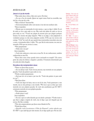 156JOÃO 8.12—28
Jesus é a Luz do mundo
12Mais tarde, Jesus voltou a falar com o povo. Ele disse:
—Eu sou a Luz do mundo. Quem me seguir nunca ficará na escuridão, mas
terá luz, a luz que dá a vida.
13Mas os fariseus* disseram-lhe:
—Está testemunhando sobre você mesmo e isso não tem nenhum valor.
14Jesus respondeu:
—Mesmo que eu testemunhe de mim mesmo, o que eu digo é válido. Eu sei
de onde eu vim e para onde eu vou. Mas vocês não sabem de onde eu vim ou
para onde eu vou. 15Vocês me julgam do mesmo jeito que julgam qualquer
homem. Eu mesmo não julgo ninguém. 16Mas se eu julgo, o meu julgamento é
verdadeiro porque eu não estou julgando sozinho. O Pai que me enviou está
comigo. 17A lei* de vocês diz que quando duas testemunhas concordam uma com
a outra, o testemunho delas é válido. 18Eu, que falo de mim mesmo, sou uma tes-
temunha. O Pai que me enviou é a outra.
19Eles perguntaram:
—Onde está o seu pai?
Jesus respondeu:
—Vocês não conhecem a mim nem ao meu Pai. Se me conhecessem, também
conheceriam ao meu Pai.
20Jesus disse estas coisas quando estava ensinando no templo*. Ele estava
perto das caixas de ofertas e ninguém o prendeu. O momento determinado para
ele ainda não tinha chegado.
Os judeus não compreendem Jesus
21Outra vez Jesus disse ao povo:
—Eu vou deixar vocês. Vocês vão me procurar, mas morrerão em seus próprios
pecados. Vocês não podem ir para onde eu vou.
22Então os judeus perguntaram:
—Será que ele vai se matar e por isso diz: “Vocês não podem vir para onde
eu vou”?
23Mas Jesus disse:
—Vocês são daqui de baixo, mas eu sou lá de cima. Vocês pertencem a este
mundo, mas eu não pertenço a este mundo. 24Por isso é que eu disse que vocês
morrerão em seus próprios pecados. Se vocês não acreditarem que EU SOU*,
certamente morrerão em seus próprios pecados.
25Eles perguntaram:
—Então quem é você?
Jesus respondeu:
—Eu sou o que eu venho dizendo que sou desde o princípio. 26Tenho muito o
que dizer e julgar a respeito de vocês, mas só digo o que ouvi daquele que me
enviou. Ele fala a verdade.
27Eles não compreenderam que Jesus estava falando do Pai.
28Então Jesus disse:
—Quando vocês levantarem o Filho do Homem*, então saberão que
EU SOU* e que nada faço por mim mesmo. Eu só digo aquilo que o Pai me ensi-
fariseus Eles eram um
grupo religioso judeu que
diziam seguir o Velho
Testamento e outras leis e
costumes judaicos cuida-
dosamente.
lei A lei de Moisés, a lei
judaica.
templo Um prédio todo
especial em Jerusalém
onde Deus ordenou que os
judeus adorassem.
EU SOU É como o
nome de Deus é usado em
Êxodo 3.14, mas também
pode significar Eu sou Ele
(o Cristo).
Filho do Homem Jesus.
Jesus é Filho de Deus, mas
este nome mostrava que
Jesus era um homem
também. No livro de
Daniel 7.13–14 este é o
nome usado para o Messias
(Cristo).
 