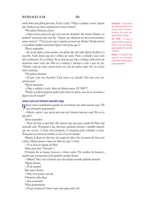 158JOÃO 8.51—9.10
tando obter essa glória para mim. E ele é o Juiz. 51Digo a verdade a vocês: Aquele
que obedecer aos meus ensinamentos nunca morrerá.
52Os judeus disseram a Jesus:
—Agora temos certeza de que você tem um demônio! Até mesmo Abraão e os
profetas* morreram, mas você diz: “Aquele que obedecer aos meus ensinamentos
nunca morrerá”. 53Você pensa que é superior ao nosso pai Abraão? Abraão morreu
e os profetas também morreram. Quem você pensa que é?
54Jesus respondeu:
—Se eu der glória a mim mesmo, essa glória não vale nada. Quem dá glória é o
meu Pai. Vocês dizem que ele é o Deus de vocês, 55mas a verdade é que vocês
não o conhecem. Eu o conheço. Se eu dissesse que não o conheço, então seria um
mentiroso como vocês são. Mas eu o conheço e obedeço a tudo o que ele diz.
56Abraão, o pai de vocês, queria muito ver o dia da minha vinda. Ele viu e ficou
muito contente.
57Os judeus disseram:
—O que você está dizendo? Você nunca viu Abraão! Não tem nem cin-
qüenta anos!
58Jesus respondeu:
—Digo a verdade a vocês: Antes de Abraão nascer, EU SOU*!
59Então os judeus pegaram pedras para atirar em Jesus, mas ele se escondeu e
depois saiu do templo*.
Jesus cura um homem nascido cego
9Jesus estava caminhando quando viu um homem que tinha nascido cego. 2Os
seus discípulos perguntaram:
—Mestre, quem é que pecou para que este homem nascesse cego? Ele ou os
pais dele?
3Jesus respondeu:
—Nem ele nem os pais dele. Ele nasceu cego para que o poder de Deus seja
mostrado nele. 4Enquanto é dia, devemos continuar fazendo o trabalho daquele
que me enviou. A noite está chegando. E ninguém pode trabalhar à noite.
5Enquanto eu estiver no mundo, eu sou a Luz do mundo.
6Depois de Jesus ter dito isto, ele cuspiu no chão e fez um pouco de lama com
a saliva. Depois passou a lama nos olhos do cego 7e disse:
—Vá se lavar no tanque de Siloé.
(Siloé quer dizer “Enviado”.)
O homem foi ao tanque, lavou-se e voltou vendo. 8Os vizinhos do homem e
aqueles que costumavam vê-lo pedindo esmolas diziam:
—Olhem! Não é este o homem que está sempre sentado pedindo esmolas?
9Alguns diziam:
—É ele mesmo!
Mas outros diziam:
—Não, só se parece com ele.
O homem então disse:
—Sou eu mesmo!
10Eles perguntaram:
—O que aconteceu? Como é que você agora pode ver?
profeta(s) Uma pessoa
que falava por Deus. Essa
pessoa falava freqüen-
temente de coisas que
aconteceriam no futuro.
EU SOU É como o
nome de Deus é usado em
Êxodo 3.14, mas também
pode significar Eu sou Ele
(o Cristo).
templo Um prédio todo
especial em Jerusalém
onde Deus ordenou que os
judeus adorassem.
 