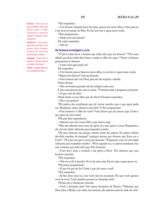 159 JOÃO 9.11—29
11Ele respondeu:
—Um homem chamado Jesus fez lama, passou nos meus olhos e disse para eu
ir me lavar no tanque de Siloé. Eu fui, lavei-me e agora estou vendo.
12Eles perguntaram:
—Onde está esse homem?
Ele então respondeu:
—Não sei.
Os fariseus investigam a cura
13O povo então levou o homem que tinha sido cego aos fariseus*. 14(Foi num
sábado que Jesus tinha feito lama e curado os olhos do cego.) 15Assim os fariseus
perguntaram ao homem:
—Como você agora pode ver?
Ele respondeu:
—Um homem passou lama nos meus olhos, eu me lavei e agora estou vendo.
16Alguns dos fariseus* estavam dizendo:
—Esse homem não é de Deus, pois ele não respeita o sábado.
Outros diziam:
—Mas um homem pecador não faz milagres como este.
E não concordavam uns com os outros. 17Voltaram então a perguntar ao homem:
—O que você diz dele?
Afinal, foram os seus olhos que ele abriu! O homem respondeu:
—Ele é um profeta*.
18Os judeus não acreditaram que ele tivesse nascido cego e que agora podia
ver. Mandaram, então, chamar os pais dele 19e lhes perguntaram:
—Este homem é o filho de vocês? Vocês dizem que ele nasceu cego. Como é
que agora ele está vendo?
20Os pais dele responderam:
—Sabemos que ele é nosso filho e que nasceu cego.
21Mas não sabemos nem como ele agora vê e nem quem o curou. Perguntem a
ele; ele tem idade suficiente para responder sozinho.
22Os pais disseram isto porque tinham medo dos judeus. Os judeus tinham
decidido expulsar da sinagoga* qualquer pessoa que dissesse que Jesus era o
Cristo*. 23Foi por isso que os seus pais disseram: “Perguntem a ele; ele tem idade
suficiente para responder sozinho”. 24Pela segunda vez, os judeus mandaram cha-
mar o homem que tinha sido cego. Eles disseram:
—Você deve dizer a verdade e dar glória a Deus. Nós sabemos que esse
homem é pecador.
25Ele respondeu:
—Não sei se ele é pecador. Só sei de uma coisa: Eu era cego e agora posso ver.
26Os judeus perguntaram:
—O que foi que ele fez? Como é que ele curou a você?
27Ele respondeu:
—Já lhes disse uma vez, mas vocês não me escutaram. Por que vocês querem
ouvir de novo? Vocês também querem ser discípulos dele?
28Então eles o ofenderam, dizendo:
—Você é discípulo dele! Nós somos discípulos de Moisés. 29Sabemos que
Deus falou a Moisés, mas sobre este homem, não sabemos nem de onde ele veio!
fariseus Eles eram um
grupo religioso judeu que
diziam seguir o Velho
Testamento e outras leis
judaicas e costumes cuida-
dosamente.
profeta(s) Uma pessoa
que falava por Deus. Essa
pessoa falava freqüen-
temente de coisas que
aconteceriam no futuro.
sinagoga Lugar onde os
judeus se reuniam para ler
e estudar as Escrituras.
Cristo O ungido (Messias)
ou o escolhido de Deus.
 