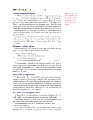 16MATEUS 10.26—11.5
Temam a Deus e não aos homens
26—Não tenham medo dos homens, pois não há nada que esteja oculto e que
não venha a ser revelado, nem nada que esteja escondido que não seja desco-
berto. 27Eu quero que vocês digam à luz do dia o que estou dizendo às escuras e
que gritem em voz alta o que estou dizendo em particular. 28Não tenham medo
daqueles que podem matar o corpo, mas não podem matar a alma. Mas antes,
tenham medo daquele que pode destruir no inferno tanto a alma como o corpo.
29Vocês podem comprar dois pardais por um centavo, mas nem um só deles cai no
chão sem a permissão do Pai de vocês. 30Até mesmo os fios de cabelo de suas
cabeças estão contados! 31Por isso, não tenham medo. Vocês valem muito mais do
que muitos pardais.
32Se alguém afirmar publicamente ser meu seguidor, então eu também afirma-
rei diante de meu Pai que está no céu que tal pessoa é meu seguidor. 33Mas
aquele que me negar publicamente, eu também o negarei diante de meu Pai que
está no céu.
Diﬁculdades por seguir a Cristo
34—Não pensem que vim trazer paz ao mundo. Não vim trazer paz, mas sim
espada. 35Eu vim para fazer com que estas coisas aconteçam:
“Filhos se voltarão contra seus pais,
filhas contra suas mães e noras contra suas sogras.
36 Os piores inimigos de uma pessoa
serão os membros de sua própria família”. Miquéias 7.6
37—Quem ama a seu pai ou a sua mãe mais do que a mim, não é digno de
mim; e quem ama a seu filho ou a sua filha mais do que a mim, não é digno de
mim. 38Quem não tomar a sua cruz e me seguir, não é digno de mim. 39Aquele
que quiser salvar a sua vida, irá perdê-la; mas aquele que perder sua vida por
minha causa, irá salvá-la.
Recompensas por seguir a Cristo
40—Quem recebe a vocês, recebe também a mim; e quem me recebe, recebe
aquele que me enviou. 41Quem recebe um profeta* pelo fato de ele ser profeta,
receberá a recompensa de profeta. Quem recebe a um homem justo pelo fato de
ele ser justo, receberá a recompensa de justo. 42E lhes digo também isto:
Qualquer pessoa que der mesmo que seja um copo de água fria a qualquer um
destes pequeninos, que são meus seguidores, por causa do meu nome, sem
dúvida que também receberá a sua recompensa.
João Batista envia mensageiros a Jesus
11Quando Jesus terminou de dar essas instruções a seus doze discípulos, par-
tiu dali e foi ensinar e proclamar a sua mensagem nas cidades deles.
2Quando João, que estava na prisão, ouviu falar a respeito de todas as coisas
que Jesus estava fazendo, mandou seus discípulos perguntarem-lhe:
3—O senhor é aquele que ia vir, ou ainda devemos esperar por outro?
4E Jesus lhes respondeu:
—Vão e digam a João Batista tudo o que vocês estão vendo e ouvindo, isto é:
5Os cegos vêem, os coxos* estão andando normalmente, os leprosos são curados,
profeta Uma pessoa que
falava por Deus. Essa
pessoa falava freqüen-
temente de coisas que
aconteceriam no futuro.
coxos Aqueles que
mancam.
 
