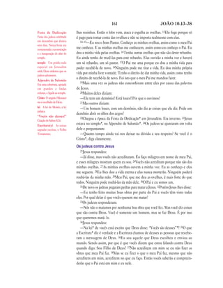 161 JOÃO 10.13—38
lhas sozinhas. Então o lobo vem, ataca e espalha as ovelhas. 13Ele foge porque só
é pago para tomar conta das ovelhas e não se importa realmente com elas.
14–15—Eu sou o bom Pastor. Conheço as minhas ovelhas, assim como o meu Pai
me conhece. E as minhas ovelhas me conhecem, assim como eu conheço o Pai. Eu
dou a minha vida pelas ovelhas. 16Tenho outras ovelhas que não são deste rebanho.
Eu ainda tenho de trazê-las para este rebanho. Elas ouvirão a minha voz e haverá
um só rebanho, um só pastor. 17O Pai me ama porque eu dou a minha vida para
poder recebê-la de novo. 18Ninguém pode me tirar a vida. Eu dou minha própria
vida por minha livre vontade. Tenho o direito de dar minha vida, assim como tenho
o direito de recebê-la de novo. Foi isto que o meu Pai me mandou fazer.
19Mais uma vez os judeus não concordavam entre eles por causa das palavras
de Jesus.
20Muitos deles diziam:
—Ele tem um demônio! Está louco! Por que o ouvimos?
21Mas outros diziam:
—Um homem louco, com um demônio, não diz as coisas que ele diz. Pode um
demônio abrir os olhos dos cegos?
22Chegou a época da Festa da Dedicação* em Jerusalém. Era inverno. 23Jesus
estava no templo*, no Alpendre de Salomão*. 24Os judeus se ajuntaram em volta
dele e perguntaram:
—Quanto tempo ainda vai nos deixar na dúvida a seu respeito? Se você é o
Cristo*, diga claramente.
Os judeus contra Jesus
25Jesus respondeu:
—Já disse, mas vocês não acreditaram. Eu faço milagres em nome de meu Pai,
e esses milagres mostram quem eu sou. 26Vocês não acreditam porque não são das
minhas ovelhas. 27As minhas ovelhas ouvem a minha voz. Eu as conheço e elas
me seguem. 28Eu lhes dou a vida eterna e elas nunca morrerão. Ninguém poderá
roubá-las da minha mão. 29Meu Pai, que me deu as ovelhas, é mais forte do que
todos. Ninguém pode roubá-las da mão dele. 30O Pai e eu somos um.
31De novo os judeus pegaram pedras para matar a Jesus. 32Porém Jesus lhes disse:
—Eu tenho feito muitas boas obras por parte do Pai e vocês têm visto todas
elas. Por qual delas é que vocês querem me matar?
33Os judeus responderam:
—Nós não o matamos por nenhuma boa obra que você fez. Mas você diz coisas
que são contra Deus. Você é somente um homem, mas se faz Deus. É por isso
que queremos matá- lo.
34Jesus respondeu:
—Na lei* de vocês está escrito que Deus disse: “Vocês são deuses”*! 35O que
a Escritura* diz é verdade e a Escritura chamou de deuses as pessoas que recebe-
ram a mensagem de Deus. 36Eu sou aquele que Deus escolheu e enviou ao
mundo. Sendo assim, por que é que vocês dizem que estou falando contra Deus
quando digo: Sou Filho de Deus? 37Não acreditem em mim se eu não fizer as
obras que meu Pai faz. 38Mas se eu fizer o que o meu Pai faz, mesmo que não
acreditem em mim, acreditem no que eu faço. Então vocês saberão e compreen-
derão que o Pai está em mim e eu nele.
Festa da Dedicação
Festa dos judeus celebrada
em dezembro que durava
oito dias. Nesta festa era
comemorada a reconstrução
e a inauguração do altar do
templo.
templo Um prédio todo
especial em Jerusalém
onde Deus ordenou que os
judeus adorassem.
Alpendre de Salomão
Era uma cobertura, apoiada
em grandes e lindas
colunas, e ligada ao templo.
Cristo O ungido (Messias)
ou o escolhido de Deus.
lei A lei de Moisés, a lei
judaica.
“Vocês são deuses!”
Citação do Salmo 82.6.
Escritura(s) As coisas
sagradas escritas, o Velho
Testamento.
 