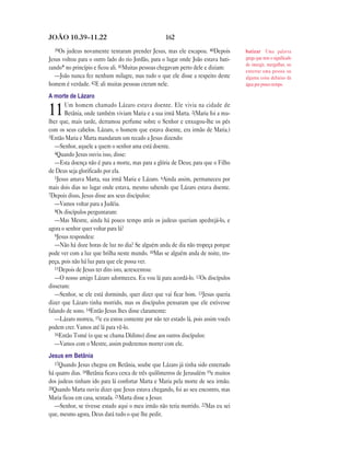 162JOÃO 10.39—11.22
39Os judeus novamente tentaram prender Jesus, mas ele escapou. 40Depois
Jesus voltou para o outro lado do rio Jordão, para o lugar onde João estava bati-
zando* no princípio e ficou ali. 41Muitas pessoas chegavam perto dele e diziam:
—João nunca fez nenhum milagre, mas tudo o que ele disse a respeito deste
homem é verdade. 42E ali muitas pessoas creram nele.
A morte de Lázaro
11Um homem chamado Lázaro estava doente. Ele vivia na cidade de
Betânia, onde também viviam Maria e a sua irmã Marta. 2(Maria foi a mu-
lher que, mais tarde, derramou perfume sobre o Senhor e enxugou-lhe os pés
com os seus cabelos. Lázaro, o homem que estava doente, era irmão de Maria.)
3Então Maria e Marta mandaram um recado a Jesus dizendo:
—Senhor, aquele a quem o senhor ama está doente.
4Quando Jesus ouviu isso, disse:
—Esta doença não é para a morte, mas para a glória de Deus; para que o Filho
de Deus seja glorificado por ela.
5Jesus amava Marta, sua irmã Maria e Lázaro. 6Ainda assim, permaneceu por
mais dois dias no lugar onde estava, mesmo sabendo que Lázaro estava doente.
7Depois disso, Jesus disse aos seus discípulos:
—Vamos voltar para a Judéia.
8Os discípulos perguntaram:
—Mas Mestre, ainda há pouco tempo atrás os judeus queriam apedrejá-lo, e
agora o senhor quer voltar para lá?
9Jesus respondeu:
—Não há doze horas de luz no dia? Se alguém anda de dia não tropeça porque
pode ver com a luz que brilha neste mundo. 10Mas se alguém anda de noite, tro-
peça, pois não há luz para que ele possa ver.
11Depois de Jesus ter dito isto, acrescentou:
—O nosso amigo Lázaro adormeceu. Eu vou lá para acordá-lo. 12Os discípulos
disseram:
—Senhor, se ele está dormindo, quer dizer que vai ficar bom. 13Jesus queria
dizer que Lázaro tinha morrido, mas os discípulos pensaram que ele estivesse
falando de sono. 14Então Jesus lhes disse claramente:
—Lázaro morreu, 15e eu estou contente por não ter estado lá, pois assim vocês
podem crer. Vamos até lá para vê-lo.
16Então Tomé (o que se chama Dídimo) disse aos outros discípulos:
—Vamos com o Mestre, assim poderemos morrer com ele.
Jesus em Betânia
17Quando Jesus chegou em Betânia, soube que Lázaro já tinha sido enterrado
há quatro dias. 18Betânia ficava cerca de três quilômetros de Jerusalém 19e muitos
dos judeus tinham ido para lá confortar Marta e Maria pela morte de seu irmão.
20Quando Marta ouviu dizer que Jesus estava chegando, foi ao seu encontro, mas
Maria ficou em casa, sentada. 21Marta disse a Jesus:
—Senhor, se tivesse estado aqui o meu irmão não teria morrido. 22Mas eu sei
que, mesmo agora, Deus dará tudo o que lhe pedir.
batizar Uma palavra
grega que tem o significado
de imergir, mergulhar, ou
enterrar uma pessoa ou
alguma coisa debaixo da
água por pouco tempo.
 