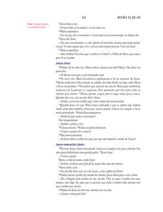 163 JOÃO 11.23—43
23Jesus disse a ela:
—O seu irmão se levantará e viverá outra vez.
24Marta respondeu:
—Eu sei que ele se levantará e viverá outra vez na ressurreição, no último dia.
25Jesus lhe disse:
—Eu sou a ressurreição e a vida. Quem crê em mim, mesmo que esteja morto,
viverá; 26e todo aquele que vive e crê em mim nunca morrerá. Você crê nisto?
27Marta respondeu:
—Sim, Senhor! Eu creio que o senhor é o Cristo*, o Filho de Deus, que estava
para vir ao mundo.
Jesus chora
28Depois de ter dito isto, Marta voltou, chamou sua irmã Maria e lhe disse em
particular:
—O Mestre está aqui e está chamando você.
29Ao ouvir isto, Maria levantou-se rapidamente e foi ao encontro de Jesus.
30(Jesus ainda nem tinha entrado na cidade; ele tinha ficado no lugar onde Marta
o havia encontrado.) 31Os judeus que estavam na casa de Maria para confortá-la,
viram-na sair às pressas e a seguiram. Eles pensaram que ela estava indo ao
túmulo para chorar. 32Maria, porém, seguia para o lugar onde Jesus estava.
Quando ela o viu, caiu aos pés dele e disse:
—Senhor, se tivesse estado aqui o meu irmão não teria morrido.
33Quando Jesus viu que Maria estava chorando e que os judeus que tinham
vindo atrás dela também choravam, sentiu grande tristeza no coração e ficou
muito perturbado. 34Então Jesus perguntou:
—Onde foi que vocês o enterraram?
Eles responderam:
—Senhor, venha e verá.
35E Jesus chorou. 36Então os judeus disseram:
—Vejam o quanto ele o amava!
37Mas outros disseram:
—Se Jesus abriu os olhos do cego, por que não impediu a morte de Lázaro?
Jesus ressuscita Lázaro
38De novo Jesus sentiu uma grande tristeza no coração e foi para o túmulo. Era
uma gruta fechada por uma grande pedra. 39Jesus disse:
—Tirem a pedra.
Marta, a irmã do morto, então disse:
—Senhor, já cheira mal, pois já faz quatro dias que ele morreu.
40Jesus disse a ela:
—Eu não lhe disse que, se você cresse, veria a glória de Deus?
41Então tiraram a pedra da entrada do túmulo. Jesus olhou para o céu e disse:
—Pai, obrigado pelo senhor ter me ouvido. 42Eu sei que o senhor me ouve
sempre, mas digo isto para que as pessoas que estão à minha volta possam crer
que o senhor me enviou.
43Depois de Jesus ter dito isto, chamou em voz alta:
—Lázaro, venha para fora!
Cristo O ungido (Messias)
ou o escolhido de Deus.
 
