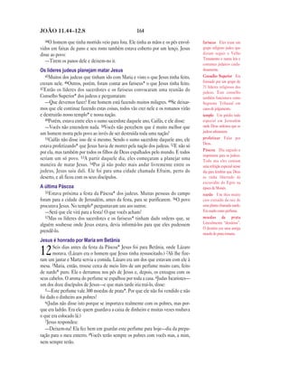 164JOÃO 11.44—12.8
44O homem que tinha morrido veio para fora. Ele tinha as mãos e os pés envol-
vidos em faixas de pano e seu rosto também estava coberto por um lenço. Jesus
disse ao povo:
—Tirem os panos dele e deixem-no ir.
Os líderes judeus planejam matar Jesus
45Muitos dos judeus que tinham ido com Maria e visto o que Jesus tinha feito,
creram nele. 46Outros, porém, foram contar aos fariseus* o que Jesus tinha feito.
47Então os líderes dos sacerdotes e os fariseus convocaram uma reunião do
Conselho Superior* dos judeus e perguntaram:
—Que devemos fazer? Este homem está fazendo muitos milagres. 48Se deixar-
mos que ele continue fazendo estas coisas, todos vão crer nele e os romanos virão
e destruirão nosso templo* e nossa nação.
49Porém, estava entre eles o sumo sacerdote daquele ano, Caifás, e ele disse:
—Vocês não entendem nada. 50Vocês não percebem que é muito melhor que
um homem morra pelo povo ao invés de ser destruída toda uma nação?
51Caifás não disse isso de si mesmo. Sendo o sumo sacerdote daquele ano, ele
estava profetizando* que Jesus havia de morrer pela nação dos judeus. 52E não só
por ela, mas também por todos os filhos de Deus espalhados pelo mundo. E todos
seriam um só povo. 53A partir daquele dia, eles começaram a planejar uma
maneira de matar Jesus. 54Por já não poder mais andar livremente entre os
judeus, Jesus saiu dali. Ele foi para uma cidade chamada Efraim, perto do
deserto, e ali ficou com os seus discípulos.
A última Páscoa
55Estava próxima a festa da Páscoa* dos judeus. Muitas pessoas do campo
foram para a cidade de Jerusalém, antes da festa, para se purificarem. 56O povo
procurava Jesus. No templo* perguntavam uns aos outros:
—Será que ele virá para a festa? O que vocês acham?
57Mas os líderes dos sacerdotes e os fariseus* tinham dado ordens que, se
alguém soubesse onde Jesus estava, devia informá-los para que eles pudessem
prendê-lo.
Jesus é honrado por Maria em Betânia
12Seis dias antes da festa da Páscoa* Jesus foi para Betânia, onde Lázaro
morava. (Lázaro era o homem que Jesus tinha ressuscitado.) 2Ali lhe fize-
ram um jantar e Marta servia a comida. Lázaro era um dos que estavam com ele à
mesa. 3Maria, então, trouxe cerca de meio litro de um perfume muito caro, feito
de nardo* puro. Ela o derramou nos pés de Jesus e, depois, os enxugou com os
seus cabelos. O aroma do perfume se espalhou por toda a casa. 4Judas Iscariotes—
um dos doze discípulos de Jesus—e que mais tarde iria traí-lo, disse:
5—Este perfume vale 300 moedas de prata*. Por que ele não foi vendido e não
foi dado o dinheiro aos pobres?
6(Judas não disse isto porque se importava realmente com os pobres, mas por-
que era ladrão. Era ele quem guardava a caixa de dinheiro e muitas vezes roubava
o que era colocado lá.)
7Jesus respondeu:
—Deixem-na! Ela fez bem em guardar este perfume para hoje—dia da prepa-
ração para o meu enterro. 8Vocês terão sempre os pobres com vocês mas, a mim,
nem sempre terão.
fariseus Eles eram um
grupo religioso judeu que
diziam seguir o Velho
Testamento e outras leis e
costumes judaicos cuida-
dosamente.
Conselho Superior Era
formado por um grupo de
71 líderes religiosos dos
judeus. Este conselho
também funcionava como
Supremo Tribunal em
casos de julgamento.
templo Um prédio todo
especial em Jerusalém
onde Deus ordenou que os
judeus adorassem.
profetizar Falar por
Deus.
Páscoa Dia sagrado e
importante para os judeus.
Todo ano eles comiam
uma refeição especial nesse
dia para lembrar que Deus
os tinha libertado da
escravidão do Egito na
época de Moisés.
nardo Um óleo muito
caro extraído da raiz de
uma planta chamada nardo.
Era usado como perfume.
moedas de prata
Literalmente “denários”.
O denário era uma antiga
moeda de prata romana.
 