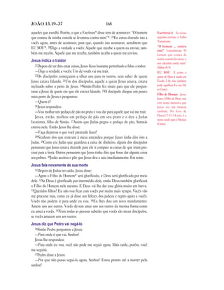 168JOÃO 13.19—37
aqueles que escolhi. Porém, o que a Escritura* disse tem de acontecer: “O homem
que comeu da minha comida se levantou contra mim”*. 19Eu estou dizendo isto a
vocês agora, antes de acontecer, para que, quando isto acontecer, acreditem que
EU SOU*. 20Digo a verdade a vocês: Aquele que recebe a quem eu enviar, tam-
bém me recebe. Aquele que me recebe, também recebe a quem me enviou.
Jesus indica o traidor
21Depois de ter dito estas coisas, Jesus ficou bastante perturbado e falou a todos:
—Digo a verdade a vocês: Um de vocês vai me trair.
22Os discípulos começaram a olhar uns para os outros, sem saber de quem
Jesus estava falando. 23Um dos discípulos, aquele a quem Jesus amava, estava
reclinado sobre o peito de Jesus. 24Simão Pedro fez sinais para que ele pergun-
tasse a Jesus de quem era que ele estava falando. 25O discípulo chegou um pouco
mais perto de Jesus e perguntou:
—Quem é?
26Jesus respondeu:
—Vou molhar um pedaço de pão no prato e vou dar para aquele que vai me trair.
Jesus, então, molhou um pedaço de pão em seu prato e o deu a Judas
Iscariotes, filho de Simão. 27Assim que Judas pegou o pedaço de pão, Satanás
entrou nele. Então Jesus lhe disse:
—Faça depressa o que você pretende fazer!
28Nenhum dos que estavam à mesa entendeu porque Jesus tinha dito isto a
Judas. 29Como era Judas que guardava a caixa de dinheiro, alguns dos discípulos
pensaram que Jesus estava dizendo para ele ir comprar as coisas de que iriam pre-
cisar para a festa. Outros pensaram que Jesus tinha dito que fosse dar alguma coisa
aos pobres. 30Judas aceitou o pão que Jesus deu e saiu imediatamente. Era noite.
Jesus fala novamente de sua morte
31Depois de Judas ter saído, Jesus disse:
—Agora o Filho do Homem* será glorificado, e Deus será glorificado por meio
dele. 32Se Deus é glorificado por intermédio dele, então Deus também glorificará
o Filho do Homem nele mesmo. E Deus vai lhe dar essa glória muito em breve.
33Queridos filhos! Eu não vou ficar com vocês por muito mais tempo. Vocês vão
me procurar mas, como eu já disse aos líderes dos judeus e repito agora a vocês:
Vocês não podem ir para onde eu vou. 34Eu lhes dou um novo mandamento:
Amem uns aos outros. Vocês devem amar uns aos outros da mesma forma como
eu amei a vocês. 35Nisto todas as pessoas saberão que vocês são meus discípulos,
se vocês amarem uns aos outros.
Jesus diz que Pedro vai negá-lo
36Simão Pedro perguntou a Jesus:
—Para onde é que vai, Senhor?
Jesus lhe respondeu:
—Para onde eu vou, você não pode me seguir agora. Mais tarde, porém, você
me seguirá.
37Pedro disse a Jesus:
—Por que não posso segui-lo agora, Senhor? Estou pronto até a morrer pelo
senhor!
Escritura(s) As coisas
sagradas escritas, o Velho
Testamento.
“O homem … contra
mim” Literalmente: “O
homem que comeu da
minha comida levantou o
seu calcanhar contra mim”
(Salmo 41.9).
EU SOU É como o
nome de Deus é usado em
Êxodo 3.14, mas também
pode significar Eu sou Ele
(o Cristo).
Filho do Homem Jesus.
Jesus é Filho de Deus, mas
este nome mostrava que
Jesus era um homem
também. No livro de
Daniel 7.13–14 este é o
nome usado para o Messias
(Cristo).
 