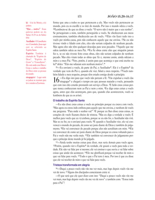 171 JOÃO 15.20—16.17
forma que ama a todos os que pertencem a ele. Mas vocês não pertencem ao
mundo, pois eu os escolhi e os tirei do mundo. Por isso o mundo odeia a vocês.
20Lembrem-se do que eu disse a vocês: “O servo não é maior que o seu senhor”.
Se perseguiram a mim, também perseguirão a vocês. Se obedeceram aos meus
ensinamentos, também obedecerão aos de vocês. 21Eles vão fazer tudo isto a
vocês por minha causa, pois não conhecem aquele que me enviou. 22Se eu não
tivesse vindo e falado com eles, eles não seriam culpados de nenhum pecado.
Mas agora eles não têm qualquer desculpa para seus pecados. 23Aquele que me
odeia também odeia ao meu Pai. 24Eu fiz obras entre eles que ninguém jamais
fez e, se eu não tivesse feito essas obras, eles não seriam culpados de nenhum
pecado. Mas eles viram todas as obras que fiz e, mesmo assim, ainda odeiam a
mim e a meu Pai. 25Isto, porém, é assim para que aconteça o que está escrito na
lei* deles: “Eles me odiaram sem nenhum motivo”.*
26—Eu enviarei a vocês, da parte do Pai, o Auxiliador*. Ele é o Espírito* da
verdade que vem do Pai e, quando ele vier, falará a meu respeito. 27Vocês tam-
bém falarão a meu respeito, porque têm estado comigo desde o princípio.
16—Eu digo isto para que vocês não percam a fé. 2Vão expulsar a vocês das
sinagogas* e chegará o tempo em que pessoas matarão a vocês, pensando
que com isso eles estarão prestando um serviço a Deus. 3E farão estas coisas por-
que nunca conheceram nem ao Pai e nem a mim. 4Eu digo estas coisas a vocês
agora, antes que elas aconteçam, para que, quando elas acontecerem, vocês se
lembrem de que eu os avisei.
O trabalho do Espírito Santo
—Eu não disse estas coisas a vocês no princípio porque eu estava com vocês.
5Mas agora eu estou indo embora para aquele que me enviou, e nenhum de vocês
me pergunta: “Para onde o senhor vai?” 6E porque eu lhes disse estas coisas, os
corações de vocês ficaram cheios de tristeza. 7Mas eu digo a verdade a vocês: É
melhor para vocês que eu vá embora, porque se eu não for, o Auxiliador não virá.
Mas se eu for, eu o enviarei para vocês. 8E quando o Auxiliador vier, ele vai con-
vencer o mundo do pecado, de como ser justo diante de Deus e também do julga-
mento. 9Ele vai convencer do pecado porque eles não acreditam em mim. 10Ele
vai convencer de como ser justo diante de Deus porque eu estou voltando para o
Pai e vocês não me verão mais. 11Ele também vai convencer do julgamento por-
que o príncipe deste mundo já foi julgado.
12—Ainda tenho muitas coisas para dizer, mas seria demais para vocês agora.
13Porém, quando vier o Espírito* da verdade, ele guiará a vocês para toda a ver-
dade. Ele não vai falar por si mesmo; ele vai ensinar o que ouviu e vai falar sobre
coisas que ainda vão acontecer. 14Ele me glorificará porque vai receber de mim o
que vai falar para vocês. 15Tudo o que o Pai tem é meu. Por isso é que eu disse
que ele vai receber de mim o que vai falar para vocês.
Tristeza transformada em alegria
16—Daqui a pouco vocês não vão me ver mais, mas logo depois vocês vão me
ver de novo. 17Alguns dos discípulos comentaram entre si:
—O que será que ele quer dizer com isto: “Daqui a pouco vocês não vão me
ver mais, mas logo depois vocês vão me ver de novo” e também com: “Estou indo
para o Pai”?
lei A lei de Moisés, a lei
judaica.
“Eles … motivo” Essas
palavras podem ser do
Salmo 35.19 ou do Salmo
69.4.
Auxiliador O Conselheiro
ou o Consolador. Jesus aqui
está se referindo ao
Espírito Santo.
Espírito Também é
chamado de “Espírito de
Deus”, “Espírito de
Cristo” e “Conselheiro”.
Ele está unido com Deus e
Cristo e realiza o trabalho
de Deus entre as pessoas
do mundo.
sinagoga(s) Lugar onde
os judeus se reuniam para
ler e estudar as Escrituras.
 