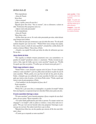 174JOÃO 18.5—22
5Eles responderam:
—Jesus de Nazaré.
Jesus disse:
—Sou eu mesmo!
(Judas, o traidor, estava ali com eles.)
6Quando Jesus lhes disse: “Sou eu mesmo”, eles se afastaram e caíram no
chão. 7Então Jesus lhes perguntou outra vez:
—Quem vocês estão procurando?
E eles responderam:
—Jesus de Nazaré.
8Jesus disse a eles:
—Já lhes disse que sou eu. Se vocês estão procurando por mim, então deixem
estes homens irem embora.
9Jesus falou isto para que acontecesse o que ele tinha dito antes: “Eu não perdi
nenhum daqueles que você me deu”. 10Simão Pedro trazia consigo uma espada.
Ele a tirou e atacou o criado do sumo sacerdote*, cortando-lhe a orelha direita. (O
criado se chamava Malco). 11Jesus disse a Pedro:
—Guarde a sua espada! Eu tenho que beber do cálice de sofrimento que meu
Pai me deu.
Jesus diante de Anás
12Em seguida, os soldados romanos juntamente com o seu comandante e os
guardas do templo* prenderam a Jesus e o amarraram. 13Então, levaram-no pri-
meiro a Anás, sogro de Caifás, que era o sumo sacerdote* daquele ano. 14(Caifás
foi aquele que disse aos judeus: “É melhor que um homem morra pelo povo”.)
Pedro nega conhecer a Jesus
15Simão Pedro e outro discípulo seguiam atrás de Jesus. O outro discípulo
conhecia o sumo sacerdote* e, por isso, pôde entrar com Jesus no pátio da casa do
sumo sacerdote. 16Pedro, porém, teve que ficar do lado de fora, perto da porta.
Então, o discípulo que era conhecido do sumo sacerdote foi falar com a empre-
gada que tomava conta da porta, e ela deixou Pedro entrar. 17Então, aquela que
tomava conta da porta perguntou a Pedro:
—Você também é um dos discípulos de Jesus, não é?
Pedro respondeu:
—Não, eu não sou!
18Estava frio e, por causa disso, os empregados e os guardas do templo* tinham
feito uma fogueira e se aqueciam de pé em volta dela. Pedro estava junto com eles.
O sumo sacerdote interroga a Jesus
19O sumo sacerdote* estava fazendo perguntas a Jesus a respeito de seus discí-
pulos e do seu ensino. 20Jesus respondeu a ele:
—Eu tenho falado publicamente para todas as pessoas. Eu sempre ensinei nas
sinagogas* e no templo*, onde os judeus se reúnem, e nunca disse nada em se-
gredo. 21Por que você está me fazendo todas estas perguntas? Interrogue as pes-
soas que me ouviram. Elas sabem muito bem o que eu disse.
22Quando Jesus falou isto, um dos guardas que estavam ali lhe deu uma bofe-
tada, e disse:
—É assim que se responde ao sumo sacerdote*?
sumo sacerdote O líder
e sacerdote judeu mais
importante.
templo Um prédio todo
especial em Jerusalém
onde Deus ordenou que os
judeus adorassem.
sinagoga(s) Lugar onde
os judeus se reuniam para
ler e estudar as Escrituras.
 