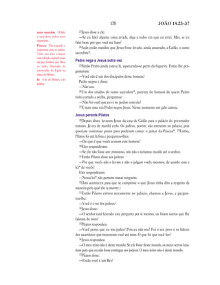 175 JOÃO 18.23—37
23Jesus disse a ele:
—Se eu falei alguma coisa errada, diga a todos em que eu errei. Mas, se eu
falei bem, por que você me bate?
24Anás então mandou que Jesus fosse levado, ainda amarrado, a Caifás, o sumo
sacerdote*.
Pedro nega a Jesus outra vez
25Simão Pedro ainda estava lá, aquecendo-se perto da fogueira. Então lhe per-
guntaram:
—Você não é um dos discípulos deste homem?
Pedro negou e disse:
—Não sou.
26Um dos criados do sumo sacerdote*, parente do homem de quem Pedro
tinha cortado a orelha, perguntou:
—Não foi você que eu vi no jardim com ele?
27E mais uma vez Pedro negou Jesus. Nesse momento um galo cantou.
Jesus perante Pilatos
28Depois disto, levaram Jesus da casa de Caifás para o palácio do governador
romano. Já era de manhã cedo. Os judeus, porém, não entraram no palácio, pois
queriam continuar puros para poderem comer o jantar da Páscoa*. 29Então,
Pilatos foi até lá fora e perguntou-lhes:
—De que é que vocês acusam este homem?
30Eles responderam:
—Se ele não fosse um criminoso, nós não o teríamos trazido até o senhor.
31Então Pilatos disse aos judeus:
—Por que vocês não o levam e não o julgam vocês mesmos, de acordo com a
lei* de vocês?
Eles responderam:
—Nossa lei* não permite matar ninguém.
32(Isto aconteceu para que se cumprisse o que Jesus tinha dito a respeito da
maneira pela qual ele ia morrer.)
33Então Pilatos entrou novamente no palácio, chamou a Jesus, e pergun-
tou-lhe:
—Você é o rei dos judeus?
34Jesus disse:
—O senhor está fazendo esta pergunta por si mesmo, ou foram outros que lhe
falaram de mim?
35Pilatos respondeu:
—Você pensa que eu sou judeu? Pois eu não sou! Foi o seu povo e os líderes
dos sacerdotes que trouxeram você até mim. O que foi que você fez?
36Jesus respondeu:
—O meu reino não é deste mundo. Se ele fosse deste mundo, os meus servos luta-
riam para que eu não fosse entregue aos judeus. O meu reino não é deste mundo.
37Pilatos disse:
—Então você é um Rei?
sumo sacerdote O líder
e sacerdote judeu mais
importante.
Páscoa Dia sagrado e
importante para os judeus.
Todo ano eles comiam
uma refeição especial nesse
dia para lembrar que Deus
os tinha libertado da
escravidão do Egito na
época de Moisés.
lei A lei de Moisés, a lei
judaica.
 
