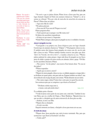 177 JOÃO 19.13—28
13Ao ouvir o que os judeus diziam, Pilatos levou a Jesus para fora, para um
lugar chamado Calçada de Pedra (em aramaico chamava-se “Gabatá”), e ali se
sentou no tribunal. 14Era por volta de meio-dia da sexta-feira da semana da
Páscoa*. Pilatos disse aos judeus:
—Aqui está o Rei de vocês!
15Os judeus gritavam:
—Fora com ele! Fora com ele! Pregue-o na cruz!
Pilatos perguntou-lhes:
—Vocês querem que eu pregue o seu Rei numa cruz?
Os líderes dos sacerdotes responderam:
—O único rei que temos é o Imperador.
16Então Pilatos entregou a Jesus para ser pregado na cruz e os soldados o levaram.
Jesus é pregado na cruz
17Carregando a sua própria cruz, Jesus dirigiu-se para um lugar chamado
Caveira (que em aramaico chamava-se “Gólgota”.) 18Ali pregaram a Jesus na cruz.
E também outros dois homens foram pregados em cruzes com ele, um de cada
lado e Jesus no meio. 19Pilatos também mandou escrever uma placa que dizia:
“JESUS DE NAZARÉ, REI DOS JUDEUS”, e mandou colocá-la na cruz. 20Muitos
judeus puderam ler a placa porque o lugar onde Jesus foi pregado na cruz ficava
perto da cidade e porque ela estava escrita em aramaico, latim e grego. 21Os líde-
res dos sacerdotes disseram a Pilatos:
—Não escreva: “rei dos judeus”, mas escreva: Este homem disse: “Eu sou rei
dos judeus”.
22Pilatos respondeu:
—Aquilo que eu escrevi, escrevi!
23Depois de terem pregado a Jesus na cruz, os soldados pegaram as roupas dele e
as dividiram em quatro partes, uma para cada um. Pegaram também sua túnica*, mas
ela era feita de uma só peça de pano, sem costura. 24Então disseram uns aos outros:
—Não vamos rasgar a túnica! Vamos tirar a sorte para ver quem fica com ela.
Isso aconteceu para que se cumprisse o que dizem as Escrituras*:
“Dividiram a minha roupa entre si,
e tiraram a sorte pela minha túnica”. Salmo 22.18
E os soldados assim o fizeram.
25A mãe de Jesus estava perto da cruz junto com a irmã dela. Também lá esta-
vam Maria, que era a mulher de Clopas, e Maria Madalena. 26Quando Jesus viu
que sua mãe e o discípulo que ele amava estavam ali, ele disse para sua mãe:
—Senhora, aí está o seu filho.
27Depois disse ao discípulo:
—Aí está a sua mãe.
Daquele momento em diante, o discípulo a levou para morar em sua casa.
A morte de Jesus
28Depois disto, Jesus percebeu que tudo já estava terminado. Mas, para que
acontecesse o que dizem as Escrituras*, ele disse:
—Tenho sede*!
Páscoa Dia sagrado e
importante para os judeus.
Todo ano eles comiam
uma refeição especial nesse
dia para lembrar que Deus
os tinha libertado da
escravidão do Egito na
época de Moisés.
túnica Peça de roupa,
tipo de camisola, que os
judeus usavam por baixo da
capa.
Escrituras As coisas
sagradas escritas, o Velho
Testamento.
“Tenho sede” Leia
Salmo 22.15; 69.21.
 