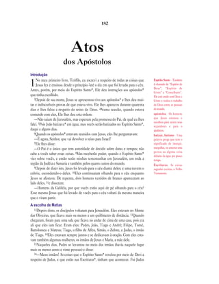 Atos
dos Apóstolos
Introdução
1No meu primeiro livro, Teófilo, eu escrevi a respeito de todas as coisas que
Jesus fez e ensinou desde o princípio 2até o dia em que foi levado para o céu.
Antes, porém, por meio do Espírito Santo*, Ele deu instruções aos apóstolos*
que tinha escolhido.
3Depois de sua morte, Jesus se apresentou vivo aos apóstolos* e lhes deu mui-
tas e indiscutíveis provas de que estava vivo. Ele lhes apareceu durante quarenta
dias e lhes falou a respeito do reino de Deus. 4Numa ocasião, quando estava
comendo com eles, Ele lhes deu esta ordem:
—Não saiam de Jerusalém, mas esperem pela promessa do Pai, da qual eu lhes
falei. 5Pois João batizava* em água, mas vocês serão batizados no Espírito Santo*,
daqui a alguns dias.
6Quando os apóstolos* estavam reunidos com Jesus, eles lhe perguntavam:
—É agora, Senhor, que vai devolver o reino para Israel?
7Ele lhes disse:
—O Pai é o único que tem autoridade de decidir sobre datas e tempos; não
cabe a vocês saber essas coisas. 8Mas receberão poder, quando o Espírito Santo*
vier sobre vocês, e então serão minhas testemunhas em Jerusalém, em toda a
região da Judéia e Samaria e também pelos quatro cantos do mundo.
9Depois de dizer isto, Jesus foi levado para o céu diante deles; e uma nuvem o
cobriu, escondendo-o deles. 10Eles continuaram olhando para o céu enquanto
Jesus se afastava. De repente, dois homens vestidos de branco apareceram ao
lado deles, 11e disseram:
—Homens da Galiléia, por que vocês estão aqui de pé olhando para o céu?
Esse mesmo Jesus que foi levado de vocês para o céu voltará da mesma maneira
que o viram partir.
A escolha de Matias
12Depois disto, os discípulos voltaram para Jerusalém. Eles estavam no Monte
das Oliveiras, que ficava mais ou menos a um quilômetro de distância. 13Quando
chegaram, foram para uma sala que ficava no andar de cima de uma casa, pois era
ali que eles iam ficar. Eram eles: Pedro, João, Tiago e André; Filipe, Tomé,
Bartolomeu e Mateus; Tiago, o filho de Alfeu, Simão, o Zelote, e Judas, o irmão
de Tiago. 14Eles estavam sempre juntos e se dedicavam à oração. Com eles esta-
vam também algumas mulheres, os irmãos de Jesus e Maria, a mãe dele.
15Naqueles dias, Pedro se levantou no meio dos irmãos (havia naquele lugar
mais ou menos cento e vinte pessoas) e disse:
16—Meus irmãos! As coisas que o Espírito Santo* revelou por meio de Davi a
respeito de Judas, e que estão nas Escrituras*, tinham que acontecer. Foi Judas
182
Espírito Santo Também
é chamado de “Espírito de
Deus”, “Espírito de
Cristo” e “Conselheiro”.
Ele está unido com Deus e
Cristo e realiza o trabalho
de Deus entre as pessoas
do mundo.
apóstolos Os homens
que Jesus ensinou e
escolheu para serem seus
seguidores e para o
ajudarem.
batizar, batismo Uma
palavra grega que tem o
significado de imergir,
mergulhar, ou enterrar uma
pessoa ou alguma coisa
debaixo da água por pouco
tempo.
Escrituras As coisas
sagradas escritas, o Velho
Testamento.
 
