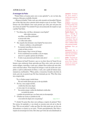 184ATOS 2.14—31
A mensagem de Pedro
14Então Pedro se levantou junto com os onze apóstolos* e, em voz bem alta,
começou a falar para a multidão, dizendo:
—Homens da Judéia! Todos vocês que estão morando em Jerusalém! Deixem
que eu lhes diga uma coisa e prestem muita atenção ao que eu vou dizer. 15Estes
homens não estão bêbados como vocês pensam que estão, pois mal passa das
nove horas da manhã! 16Ao contrário! O que está acontecendo diz respeito ao que
o profeta* Joel falou:
17 “Nos últimos dias—diz Deus—derramarei o meu Espírito*
sobre todas as pessoas;
seus filhos e suas filhas profetizarão*,
os jovens terão visões
e os velhos terão sonhos.
18 Sim, naqueles dias derramarei o meu Espírito*nos meus servos
homens e mulheres, e eles profetizarão*.
19 Eu mostrarei maravilhas em cima, no céu,
e sinais em baixo, na terra.
Haverá sangue e fogo e nuvens de fumaça.
20 O sol se transformará em escuridão e a lua em sangue,
antes de vir o grande e glorioso dia do Senhor.
21 E todos os que procurarem pelo Senhor serão salvos”. Joel 2.28-32
22—Homens de Israel! Escutem o que eu vou dizer: Jesus de Nazaré foi um
homem cujas credenciais foram aprovadas por Deus entre vocês, por meio de
muitos milagres, maravilhas e sinais que o próprio Deus realizou por meio dele,
como vocês bem sabem. 23Esse homem foi entregue a vocês de acordo com o pro-
pósito e o prévio conhecimento de Deus; e vocês, com a ajuda de homens maus,
mataram-no, crucificando-o. 24Deus, porém, o ressuscitou, livrando-o das dores da
morte, pois não era possível que Ele fosse dominado por ela. 25Pois Davi disse
isto a respeito dele:
“Eu vi o Senhor sempre à minha frente;
Ele está à minha direita para que eu não seja abalado.
26 Por isso, o meu coração está feliz,
a minha boca fala coisas alegres
e o meu corpo vive em esperança.
27 Isso acontece porque o senhor não abandonará a minha alma
no mundo dos mortos
e também não permitirá que o seu Santo entre em decomposição.
28 O Senhor me revelou os caminhos da vida
e me encherá de alegria com a sua presença”. Salmo 16.8-11
29—Irmãos! Eu posso lhes dizer com confiança a respeito do patriarca* Davi:
Ele morreu, foi sepultado e o seu túmulo se encontra entre nós até os dias de
hoje. 30Ele era um profeta* e sabia que Deus lhe tinha jurado que um dos seus
descendentes se sentaria no seu trono. 31Vendo antecipadamente, Davi falou a
respeito da ressurreição de Cristo. Davi disse que Cristo não seria abandonado no
apóstolo(s) Os homens
que Jesus ensinou e
escolheu para serem seus
seguidores e para o
ajudarem.
profeta(s) Uma pessoa
que falava por Deus. Essa
pessoa falava freqüen-
temente de coisas que
aconteceriam no futuro.
Espírito (Santo) Tam-
bém é chamado de
“Espírito de Deus”,
“Espírito de Cristo” e
“Conselheiro”. Ele está
unido com Deus e Cristo e
realiza o trabalho de Deus
entre as pessoas do mundo.
profetizar Falar por
Deus.
patriarca(s) São os
antepassados dos judeus; os
líderes das doze famílias
(tribos) do povo judeu.
profeta Uma pessoa que
falava por Deus. Essa
pessoa falava freqüen-
temente de coisas que
aconteceriam no futuro.
 