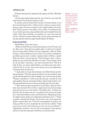 186ATOS 3.5—26
5O homem olhou para eles, esperando receber alguma coisa deles. 6Mas Pedro
lhe disse:
—Eu não tenho nenhum dinheiro para dar, mas vou lhe dar o que tenho: Em
nome de Jesus Cristo de Nazaré: levante-se e ande!
7E, puxando-o pela mão direita, Pedro o levantou. No mesmo instante, os seus
pés e tornozelos ficaram fortes e, 8dando um salto, o homem se colocou de pé e
começou a andar. Ele entrou no templo com eles, andando, saltando e louvando a
Deus. 9Todas as pessoas o viram andar e a louvar a Deus, 10e reconheceram que
ele era o homem que estava sempre pedindo esmolas perto do portão Formoso do
templo. Todos ficaram admirados e maravilhados com o que tinha acontecido
com ele. 11O homem se agarrou a Pedro e João, e todas as pessoas, admiradas, cor-
riam para onde eles estavam, no lugar chamado Alpendre de Salomão.
O discurso de Pedro
12Quando Pedro viu isso, disse ao povo:
—Homens de Israel! Por que vocês ficaram admirados com isto? Por que vocês
nos olham como se fosse pelo nosso próprio poder ou virtude que tivéssemos
feito este homem andar? 13O Deus dos nossos antepassados, o Deus de Abraão,
de Isaque e de Jacó, glorificou ao seu servo Jesus. Vocês, porém, o entregaram às
autoridades para ser morto e também o rejeitaram diante de Pilatos; e quando
Pilatos quis soltá-lo, vocês não quiseram. 14Vocês rejeitaram o Santo e o Justo e
pediram que um assassino fosse libertado em seu lugar. 15Vocês mataram o Autor
da vida, mas Deus o ressuscitou, e nós somos testemunhas disso. 16Pela fé no
poder de Jesus, esse mesmo poder fortaleceu a este homem que vocês vêem e
conhecem. Sim, foi a fé que vem por meio de Jesus que curou completamente
este homem diante de todos vocês.
17—Agora, irmãos, eu sei que tanto vocês como os seus líderes fizeram o que fize-
ram por ignorância. 18Foi dessa maneira que Deus fez com que acontecesse aquilo
que Ele tinha dito pela boca de todos os profetas*: que o seu Cristo tinha de sofrer.
19Portanto, arrependam-se e voltem-se para Deus para que os pecados de vocês
sejam apagados; 20para que, da presença de Deus, venham tempos de alívio e tam-
bém para que Deus possa enviar o Cristo que já escolheu para vocês, isto é, Jesus.
21—Mas é preciso que Jesus permaneça no céu até chegar o tempo de todas as
coisas serem renovadas. Deus nos falou a respeito dessas coisas há muito tempo
atrás, pela boca dos seus santos profetas. 22Pois Moisés disse: “O Senhor seu
Deus lhes dará um profeta como eu, e esse profeta virá do meio do seu próprio
povo. Vocês devem obedecer a tudo o que Ele lhes disser. 23Qualquer pessoa que
não obedecer àquele profeta será completamente eliminada do povo”*. 24Todos
os profetas, começando por Samuel e indo até todos os que vieram depois dele,
falaram a respeito destes dias. 25Vocês são os descendentes dos profetas e da
aliança que Deus fez com os antepassados de vocês. Ele disse a Abraão: “Todas
as pessoas do mundo serão abençoadas por meio de sua descendência”*.
26Quando Deus ressuscitou o seu servo, Ele o enviou primeiro a vocês, para que
cada um de vocês fosse abençoado ao abandonar a sua vida de pecados.
profeta(s) Uma pessoa
que falava por Deus. Essa
pessoa falava freqüen-
temente de coisas que
aconteceriam no futuro.
“O Senhor … povo”
Citação de Deuteronômio
18.15, 19.
“Todas … seus descen-
dentes” Citação de
Gênesis 22.18; 26.24.
 