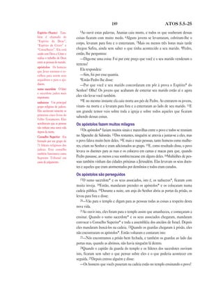 189 ATOS 5.5—25
5Ao ouvir estas palavras, Ananias caiu morto, e todos os que souberam dessas
coisas ficaram com muito medo. 6Alguns jovens se levantaram, cobriram-lhe o
corpo, levaram para fora e o enterraram. 7Mais ou menos três horas mais tarde
chegou Safira, ainda sem saber o que tinha acontecido a seu marido. 8Pedro,
então, lhe perguntou:
—Diga-me uma coisa: Foi por este preço que você e o seu marido venderam o
terreno?
Ela respondeu:
—Sim, foi por essa quantia.
9Então Pedro lhe disse:
—Por que você e seu marido concordaram em pôr à prova o Espírito* do
Senhor? Olhe! Os jovens que acabaram de enterrar seu marido estão aí e agora
eles vão levar você também.
10E no mesmo instante ela caiu morta aos pés de Pedro. Ao entrarem os jovens,
viram- na morta e a levaram para fora e a enterraram ao lado de seu marido. 11E
um grande temor veio sobre toda a igreja e sobre todos aqueles que ficaram
sabendo dessas coisas.
Os apóstolos fazem muitos milagres
12Os apóstolos* faziam muitos sinais e maravilhas entre o povo e todos se reuniam
no Alpendre de Salomão. 13Dos restantes, ninguém se atrevia a juntar-se a eles, mas
o povo falava muito bem deles. 14E mais e mais pessoas, tanto homens como mulhe-
res, criam no Senhor e eram adicionados ao grupo. 15E, como resultado disso, o povo
levava os doentes para as ruas e os colocava em camas e macas para que, quando
Pedro passasse, ao menos a sua sombra tocasse em alguns deles. 16Multidões de pes-
soas também vinham das cidades próximas a Jerusalém. Elas levavam os seus doen-
tes e aqueles que eram atormentados por demônios e todos eram curados.
Os apóstolos são perseguidos
17O sumo sacerdote* e os seus associados, isto é, os saduceus*, ficaram com
muita inveja. 18Então, mandaram prender os apóstolos* e os colocaram numa
cadeia pública. 19Durante a noite, um anjo do Senhor abriu as portas da prisão, os
levou para fora e disse:
20—Vão para o templo e digam para as pessoas todas as coisas a respeito desta
nova vida.
21Ao ouvir isto, eles foram para o templo assim que amanheceu, e começaram a
ensinar. Quando o sumo sacerdote* e os seus associados chegaram, mandaram
convocar o Conselho Superior* e toda a assembléia dos anciãos de Israel. Depois
eles mandaram buscá-los na cadeia. 22Quando os guardas chegaram à prisão, eles
não encontraram os apóstolos*. Então voltaram e contaram isto:
23—Nós encontramos a prisão bem fechada, e também os guardas ao lado das
portas mas, quando as abrimos, não havia ninguém lá dentro.
24Quando o capitão da guarda do templo e os líderes dos sacerdotes ouviram
isto, ficaram sem saber o que pensar sobre eles e o que poderia acontecer em
seguida. 25Depois entrou alguém e disse:
—Os homens que vocês puseram na cadeia estão no templo ensinando o povo!
Espírito (Santo) Tam-
bém é chamado de
“Espírito de Deus”,
“Espírito de Cristo” e
“Conselheiro”. Ele está
unido com Deus e Cristo e
realiza o trabalho de Deus
entre as pessoas do mundo.
apóstolos Os homens
que Jesus ensinou e es-
colheu para serem seus
seguidores e para o aju-
darem.
sumo sacerdote O líder
e sacerdote judeu mais
importante.
saduceus Um principal
grupo religioso de judeus.
Eles aceitavam somente os
primeiros cinco livros do
Velho Testamento. Eles
acreditavam que as pessoas
não tinham uma outra vida
depois da morte.
Conselho Superior Era
formado por um grupo de
71 líderes religiosos dos
judeus. Este conselho
também funcionava como
Supremo Tribunal em
casos de julgamento.
 