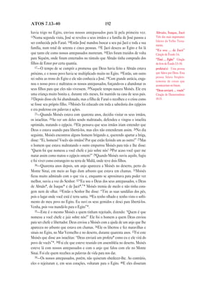192ATOS 7.13—40
havia trigo no Egito, enviou nossos antepassados para lá pela primeira vez.
13Numa segunda visita, José se revelou a seus irmãos e a família de José passou a
ser conhecida pelo Faraó. 14Então José mandou buscar a seu pai Jacó e toda a sua
família, num total de setenta e cinco pessoas. 15E Jacó desceu ao Egito e foi lá
que tanto ele como nossos antepassados morreram. 16Eles foram trazidos de volta
para Siquém, onde foram enterrados no túmulo que Abraão tinha comprado dos
filhos de Emor por certa quantia.
17—O tempo de se cumprir a promessa que Deus havia feito a Abraão estava
próximo, e o nosso povo havia se multiplicado muito no Egito. 18Então, um outro
rei subiu ao trono do Egito e ele não conhecia a José. 19Com grande astúcia, enga-
nou o nosso povo e maltratou os nossos antepassados, forçando-os a abandonar os
seus filhos para que eles não vivessem. 20Naquele tempo nasceu Moisés. Ele era
uma criança muito bonita e, durante três meses, foi mantido na casa de seus pais.
21Depois disso ele foi abandonado, mas a filha de Faraó o recolheu e o criou como
se fosse seu próprio filho. 22Moisés foi educado em toda a sabedoria dos egípcios
e era poderoso em palavras e ações.
23—Quando Moisés estava com quarenta anos, decidiu visitar os seus irmãos,
os israelitas. 24Ao ver um deles sendo maltratado, defendeu e vingou o israelita
oprimido, matando o egípcio. 25Ele pensava que seus irmãos iriam entender que
Deus o estava usando para libertá-los, mas eles não entenderam assim. 26No dia
seguinte, Moisés encontrou alguns homens brigando e, querendo apartar a briga,
disse: “Ei, homens! Vocês são irmãos! Por que estão ferindo um ao outro?” 27Mas
o homem que estava maltratando o outro empurrou Moisés para trás e lhe disse:
“Quem foi que nomeou a você chefe e juiz sobre nós? 28Por acaso você quer me
matar assim como matou o egípcio ontem?” 29Quando Moisés ouviu aquilo, fugiu
e foi viver como estrangeiro na terra de Midiã, onde teve dois filhos.
30—Quarenta anos depois, um anjo apareceu a Moisés no deserto, perto do
Monte Sinai, em meio ao fogo dum arbusto que estava em chamas. 31Moisés
ficou muito admirado com o que viu e, enquanto se aproximava para poder ver
melhor, ouviu a voz do Senhor: 32“Eu sou o Deus dos seus antepassados, o Deus
de Abraão*, de Isaque* e de Jacó*.”* Moisés tremia de medo e não tinha cora-
gem nem de olhar. 33Então o Senhor lhe disse: “Tire as suas sandálias dos pés,
pois o lugar onde você está é terra santa. 34Eu tenho olhado e tenho visto o sofri-
mento do meu povo no Egito. Eu ouvi os seus gemidos e desci para libertá-los.
Venha, pois vou mandá-lo para o Egito”*.
35—Este é o mesmo Moisés a quem tinham rejeitado, dizendo: “Quem é que
nomeou a você chefe e juiz sobre nós?” Ele foi o homem a quem Deus enviou
para ser chefe e libertador. Deus enviou a Moisés com a ajuda de um anjo que lhe
apareceu no arbusto que estava em chamas. 36Ele os libertou e fez maravilhas e
sinais no Egito, no Mar Vermelho e no deserto, durante quarenta anos. 37Foi este
Moisés que disse aos israelitas: “Deus enviará um profeta* como eu e ele virá do
povo de vocês”*. 38Foi ele que esteve reunido em assembléia no deserto. Moisés
esteve lá com nossos antepassados e com o anjo que falou com ele no Monte
Sinai. Foi ele quem recebeu as palavras de vida para nos dar.
39—Os nossos antepassados, porém, não quiseram obedecer-lhe. Ao contrário,
eles o rejeitaram e, em seus corações, voltaram para o Egito. 40E eles disseram
Abraão, Isaque, Jacó
Três dos mais importantes
líderes do Velho Testa-
mento.
“Eu sou … de Jacó”
Citação de Êxodo 3.6.
“Tirei … Egito” Citação
do livro de Êxodo 3.5–10.
profeta(s) Uma pessoa
que falava por Deus. Essa
pessoa falava freqüen-
temente de coisas que
aconteceriam no futuro.
“Deus enviará … vocês”
Citação de Deuteronômio
18.15.
 