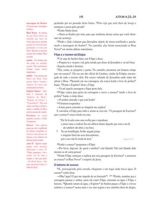 195 ATOS 8.23—39
perdoado por ter pensado desta forma. 23Pois vejo que está cheio de inveja e
amargura e preso pelo pecado!
24Então Simão disse:
—Orem ao Senhor por mim, para que nenhuma dessas coisas que vocês disse-
ram me aconteça.
25Pedro e João voltaram para Jerusalém depois de terem testificado e procla-
mado a mensagem do Senhor*. No caminho, eles foram anunciando as Boas
Novas* em muitas aldeias samaritanas.
Filipe e o homem da Etiópia
26Um anjo do Senhor falou com Filipe e disse:
—Prepare-se e vá para o sul, pela estrada que desce de Jerusalém e vai até Gaza.
(Aquela estrada é deserta).
27Ele, então, se preparou e partiu. No caminho encontrou um homem etíope
que era eunuco*. Ele era um alto oficial de Candace, rainha da Etiópia, encarre-
gado de todo o tesouro dela. Ele estava voltando de Jerusalém onde tinha ido
adorar a Deus. 28Sentado em sua carruagem, ele estava lendo o livro do profeta*
Isaías. 29Então o Espírito* disse a Filipe:
—Vá até aquela carruagem e fique perto dela.
30Filipe correu para perto da carruagem e ouviu o eunuco* lendo o livro do
profeta* Isaías, e então disse:
—O senhor entende o que está lendo?
31O homem respondeu:
—Como posso entender se ninguém me explica?
E convidou a Filipe para subir e sentar-se com ele. 32A passagem da Escritura*
que o eunuco* estava lendo era esta:
“Ele foi levado como uma ovelha para o matadouro
e assim como o cordeiro fica em silêncio diante daquele que corta a sua lã,
ele também não abriu a sua boca.
33 Na sua humilhação, foi-lhe negada justiça
e ninguém falará dos seus descendentes,
pois a sua vida foi tirada da terra.” Isaías 53.7-8
34Então o eunuco* perguntou a Filipe:
—Por favor, diga-me: de quem o profeta* está falando? Ele está falando dele
mesmo ou de outra pessoa?
35Então Filipe começou a explicar por esta passagem da Escritura* e anunciou
ao eunuco* as Boas Novas* a respeito de Jesus.
O batismo do eunuco
36E, prosseguindo pela estrada, chegaram a um lugar onde havia água. O
eunuco* então disse:
—Olhe! água! O que me impede de ser batizado*? 37* 38Então, mandou que a
carruagem parasse e ambos, tanto ele como Filipe, entraram na água e Filipe o
batizou. 39Quando saíram da água, o Espírito* do Senhor pegou a Filipe e o levou
embora e o eunuco* nunca mais o viu, mas seguiu o seu caminho cheio de alegria.
mensagem do Senhor
O mesmo que a mensagem
de Deus.
Boas Novas As notícias
de que Deus abriu um
caminho por meio de
Cristo para que as pessoas
possam ter seus pecados
perdoados e vivam com
Deus. Quando as pessoas
aceitam esta verdade, Deus
as aceita.
eunuco Um homem que
não pode ter relações
sexuais. Eles geralmente
tinham cargos muito
importantes.
profeta Uma pessoa que
falava por Deus. Essa
pessoa falava freqüen-
temente de coisas que
aconteceriam no futuro.
Espírito (Santo) Tam-
bém é chamado de
“Espírito de Deus”,
“Espírito de Cristo” e
“Conselheiro”. Ele está
unido com Deus e Cristo e
realiza o trabalho de Deus
entre as pessoas do mundo.
Escritura As coisas
sagradas escritas, o Velho
Testamento.
batizar Uma palavra
grega que tem o significado
de imergir, mergulhar, ou
enterrar uma pessoa ou
alguma coisa debaixo da
água por pouco tempo.
verso 37 Algumas cópias
gregas mais recentes
adicionam o verso 37:
“Filipe respondeu: —Se o
senhor crê de todo o
coração, é claro que pode.
—O oficial disse: —Eu
creio que Jesus Cristo é o
Filho de Deus”.
 