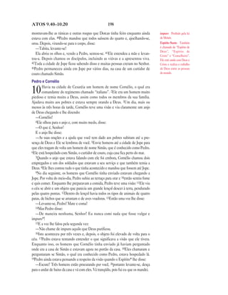 198ATOS 9.40—10.20
mostravam-lhe as túnicas e outras roupas que Dorcas tinha feito enquanto ainda
estava com elas. 40Pedro mandou que todos saíssem do quarto e, ajoelhando-se,
orou. Depois, virando-se para o corpo, disse:
—Tabita, levante-se!
Ela abriu os olhos e, vendo a Pedro, sentou-se. 41Ele estendeu a mão e levan-
tou-a. Depois chamou os discípulos, incluindo as viúvas e a apresentou viva.
42Toda a cidade de Jope ficou sabendo disso e muitas pessoas creram no Senhor.
43Pedro permaneceu ainda em Jope por vários dias, na casa de um curtidor de
couro chamado Simão.
Pedro e Cornélio
10Havia na cidade de Cesaréia um homem de nome Cornélio, o qual era
comandante do regimento chamado “italiano”. 2Ele era um homem muito
piedoso e temia muito a Deus, assim como todos os membros da sua família.
Ajudava muito aos pobres e estava sempre orando a Deus. 3Um dia, mais ou
menos às três horas da tarde, Cornélio teve uma visão e viu claramente um anjo
de Deus chegando e lhe dizendo:
—Cornélio!
4Ele olhou para o anjo e, com muito medo, disse:
—O que é, Senhor?
E o anjo lhe disse:
—As suas orações e a ajuda que você tem dado aos pobres subiram até a pre-
sença de Deus e Ele se lembrou de você. 5Envie homens até a cidade de Jope para
que eles tragam de volta um homem de nome Simão, que é conhecido como Pedro.
6Ele está hospedado com Simão, o curtidor de couro, cuja casa fica perto do mar.
7Quando o anjo que estava falando com ele foi embora, Cornélio chamou dois
empregados e um dos soldados que estavam a seu serviço e que também temia a
Deus. 8Ele lhes contou tudo o que tinha acontecido e mandou que fossem até Jope.
9No dia seguinte, os homens que Cornélio tinha enviado estavam chegando a
Jope. Por volta do meio-dia, Pedro subiu ao terraço para orar e 10então sentiu fome
e quis comer. Enquanto lhe preparavam a comida, Pedro teve uma visão: 11Ele viu
o céu se abrir e um objeto que parecia um grande lençol descer à terra, pendurado
pelas quatro pontas. 12Dentro do lençol havia todos os tipos de animais de quatro
patas, de bichos que se arrastam e de aves voadoras. 13Então uma voz lhe disse:
—Levante-se, Pedro! Mate e coma!
14Mas Pedro disse:
—De maneira nenhuma, Senhor! Eu nunca comi nada que fosse vulgar e
impuro*!
15E a voz lhe falou pela segunda vez:
—Não chame de impuro aquilo que Deus purificou.
16Isto aconteceu por três vezes e, depois, o objeto foi elevado de volta para o
céu. 17Pedro estava tentando entender o que significava a visão que ele tivera.
Enquanto isso, os homens que Cornélio tinha enviado já haviam perguntado
onde era a casa de Simão e estavam agora no portão da casa. 18Eles chamaram e
perguntaram se Simão, o qual era conhecido como Pedro, estava hospedado lá.
19Pedro ainda estava pensando a respeito da visão quando o Espírito* lhe disse:
—Escute! Três homens estão procurando por você, 20portanto levante-se, desça
para o andar de baixo da casa e vá com eles. Vá tranqüilo, pois fui eu que os mandei.
impuro Proibido pela lei
de Moisés.
Espírito Santo Também
é chamado de “Espírito de
Deus”, “Espírito de
Cristo” e “Conselheiro”.
Ele está unido com Deus e
Cristo e realiza o trabalho
de Deus entre as pessoas
do mundo.
 