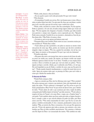 199 ATOS 10.21—42
21Pedro, então, desceu e disse aos homens:
—Eu sou aquele a quem vocês estão procurando. Por que vocês vieram?
22Eles disseram:
—O comandante Cornélio nos enviou. Ele é um homem justo e teme a Deus e
todos os judeus falam bem dele. Um anjo santo lhe disse que convidasse o senhor
para ir até a casa dele, para que ele ouvisse o que o senhor tem a dizer.
23Pedro, então, convidou-os a entrar e lhes deu acomodações. No dia seguinte,
Pedro se aprontou e foi com eles, levando consigo alguns irmãos que viviam em
Jope. 24No dia seguinte eles chegaram a Cesaréia e Cornélio, que tinha reunido
seus parentes e amigos mais chegados, estava esperando por eles. 25Quando
Pedro estava entrando, Cornélio foi ao seu encontro e, abaixando-se, ficou de joe-
lhos diante dele. 26Mas Pedro o levantou e disse:
—Levante-se, pois eu sou apenas um homem como você.
27Enquanto falava com Cornélio, Pedro entrou na casa e encontrou muitas pes-
soas reunidas ali. 28Então disse a todos:
—Vocês sabem que não é permitido a um judeu se associar ou mesmo visitar
uma pessoa de outra raça. Deus, porém, me mostrou que não devo considerar
ninguém vulgar ou impuro. 29Por isso, quando fui convidado, vim de boa von-
tade. Agora, no entanto, eu lhes pergunto: Por que é que vocês me chamaram?
30Cornélio então disse:
—Há quatro dias atrás a esta mesma hora, mais ou menos às três horas da tarde,
eu estava em minha casa, orando. De repente, um homem vestido com roupas
brilhantes apareceu diante de mim 31e me disse: “Cornélio, as suas orações foram
ouvidas e Deus se lembrou da ajuda que você tem dado aos pobres. 32Envie
alguém até Jope e convide a Simão, que é conhecido como Pedro, a vir até aqui.
Ele está hospedado na casa de Simão, o curtidor de couro, cuja casa fica perto do
mar”. 33Então mandei chamá-lo imediatamente e o senhor fez muito bem em ter
vindo. Agora nós estamos todos aqui, na presença de Deus, para ouvir todas as
coisas que o Senhor lhe mandou dizer.
O discurso de Pedro
34Então Pedro começou a falar:
—Agora eu entendo que Deus não faz diferença entre raças! 35Pelo contrário!
Ele aceita as pessoas que o temem e que praticam o bem, não importando de que
nação elas sejam. 36Vocês conhecem a mensagem* que Ele enviou ao povo de
Israel, proclamando as Boas Novas* de paz através de Jesus Cristo, que é Senhor
de todos. 37Vocês sabem de tudo o que aconteceu por toda a região da Judéia,
começando pela Galiléia depois do batismo* que João anunciou. 38Vocês sabem a
respeito de Jesus de Nazaré e de como Deus o ungiu com o Espírito Santo* e
com poder. Vocês também sabem que Jesus andou por todos os lugares fazendo o
bem e curando a todos os que estavam debaixo do poder do diabo, pois Deus
estava com Ele. 39Nós somos testemunhas de tudo o que Ele fez na terra dos
judeus e também em Jerusalém. E eles o mataram, pendurando-o numa cruz de
madeira. 40Mas, ao terceiro dia, Deus o ressuscitou e fez com que Ele aparecesse
para nós. 41Cristo não apareceu para todas as pessoas, mas somente a nós, teste-
munhas que Deus já tinha escolhido anteriormente. Nós comemos e bebemos
com Ele depois de Deus o ter ressuscitado dos mortos. 42Ele também nos orde-
mensagem O mesmo
que a mensagem de Deus.
Boas Novas As notícias
de que Deus abriu um
caminho por meio de
Cristo para que as pessoas
possam ter seus pecados
perdoados e vivam com
Deus. Quando as pessoas
aceitam esta verdade, Deus
as aceita.
batizar, batismo Uma
palavra grega que tem o
significado de imergir,
mergulhar, ou enterrar uma
pessoa ou alguma coisa
debaixo da água por pouco
tempo.
Espírito Santo Também
é chamado de “Espírito de
Deus”, “Espírito de
Cristo” e “Conselheiro”.
Ele está unido com Deus e
Cristo e realiza o trabalho
de Deus entre as pessoas
do mundo.
 
