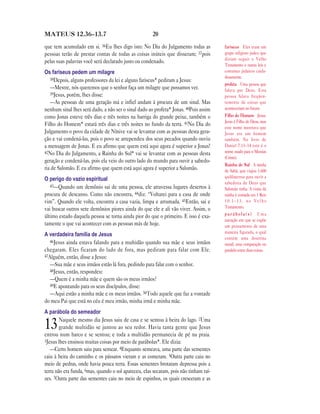 20MATEUS 12.36—13.7
que tem acumulado em si. 36Eu lhes digo isto: No Dia do Julgamento todas as
pessoas terão de prestar contas de todas as coisas inúteis que disseram; 37pois
pelas suas palavras você será declarado justo ou condenado.
Os fariseus pedem um milagre
38Depois, alguns professores da lei e alguns fariseus* pediram a Jesus:
—Mestre, nós queremos que o senhor faça um milagre que possamos ver.
39Jesus, porém, lhes disse:
—As pessoas de uma geração má e infiel andam à procura de um sinal. Mas
nenhum sinal lhes será dado, a não ser o sinal dado ao profeta* Jonas. 40Pois assim
como Jonas esteve três dias e três noites na barriga do grande peixe, também o
Filho do Homem* estará três dias e três noites no fundo da terra. 41No Dia do
Julgamento o povo da cidade de Nínive vai se levantar com as pessoas desta gera-
ção e vai condená-las, pois o povo se arrependeu dos seus pecados quando ouviu
a mensagem de Jonas. E eu afirmo que quem está aqui agora é superior a Jonas!
42No Dia do Julgamento, a Rainha do Sul* vai se levantar com as pessoas desta
geração e condená-las, pois ela veio do outro lado do mundo para ouvir a sabedo-
ria de Salomão. E eu afirmo que quem está aqui agora é superior a Salomão.
O perigo do vazio espiritual
43—Quando um demônio sai de uma pessoa, ele atravessa lugares desertos à
procura de descanso. Como não encontra, 44diz: “Voltarei para a casa de onde
vim”. Quando ele volta, encontra a casa vazia, limpa e arrumada. 45Então, sai e
vai buscar outros sete demônios piores ainda do que ele e ali vão viver. Assim, o
último estado daquela pessoa se torna ainda pior do que o primeiro. E isso é exa-
tamente o que vai acontecer com as pessoas más de hoje.
A verdadeira família de Jesus
46Jesus ainda estava falando para a multidão quando sua mãe e seus irmãos
chegaram. Eles ficaram do lado de fora, mas pediram para falar com Ele.
47Alguém, então, disse a Jesus:
—Sua mãe e seus irmãos estão lá fora, pedindo para falar com o senhor.
48Jesus, então, respondeu:
—Quem é a minha mãe e quem são os meus irmãos?
49E apontando para os seus discípulos, disse:
—Aqui estão a minha mãe e os meus irmãos. 50Todo aquele que faz a vontade
do meu Pai que está no céu é meu irmão, minha irmã e minha mãe.
A parábola do semeador
13Naquele mesmo dia Jesus saiu de casa e se sentou à beira do lago. 2Uma
grande multidão se juntou ao seu redor. Havia tanta gente que Jesus
entrou num barco e se sentou; e toda a multidão permanecia de pé na praia.
3Jesus lhes ensinou muitas coisas por meio de parábolas*. Ele dizia:
—Certo homem saiu para semear. 4Enquanto semeava, uma parte das sementes
caiu à beira do caminho e os pássaros vieram e as comeram. 5Outra parte caiu no
meio de pedras, onde havia pouca terra. Essas sementes brotaram depressa pois a
terra não era funda, 6mas, quando o sol apareceu, elas secaram, pois não tinham raí-
zes. 7Outra parte das sementes caiu no meio de espinhos, os quais cresceram e as
fariseus Eles eram um
grupo religioso judeu que
diziam seguir o Velho
Testamento e outras leis e
costumes judaicos cuida-
dosamente.
profeta Uma pessoa que
falava por Deus. Essa
pessoa falava freqüen-
temente de coisas que
aconteceriam no futuro.
Filho do Homem Jesus.
Jesus é Filho de Deus, mas
este nome mostrava que
Jesus era um homem
também. No livro de
Daniel 7.13–14 este é o
nome usado para o Messias
(Cristo).
Rainha do Sul A rainha
de Sabá, que viajou 1.600
quilômetros para ouvir a
sabedoria de Deus que
Salomão tinha. A visita da
rainha é contada em 1 Reis
1 0 . 1 – 1 3 , n o V e l h o
Testamento.
p a r á b o l a ( s ) Uma
narração em que se expõe
um pensamento de uma
maneira figurada, o qual
contém uma doutrina
moral; uma comparação ou
paralelo entre duas coisas.
 