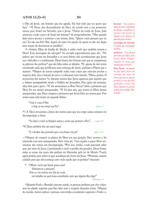 204ATOS 13.23—43
o filho de Jessé, um homem que me agrada. Ele fará tudo que eu quero que
faça”. 23E Deus, dos descendentes de Davi, de acordo com a sua promessa,
trouxe para Israel um Salvador, que é Jesus. 24Antes da vinda de Jesus, João
anunciou a todo o povo de Israel um batismo* de arrependimento. 25Mas quando
João estava prestes a terminar a sua missão, disse: “Quem vocês pensam que eu
sou? Eu não sou Ele! Mas, depois de mim virá aquele de quem eu não sou digno
nem sequer de desamarrar as sandálias”.
26—Irmãos, filhos da família de Abraão, e todos vocês que também temem a
Deus! Esta mensagem de salvação* foi enviada especialmente para nós. 27Os
judeus que viviam em Jerusalém e os seus líderes não reconheceram que Jesus
era o Salvador e o condenaram. Dessa forma eles fizeram com que se cumprissem
as palavras dos profetas* que são lidas todos os sábados. 28E, apesar de não terem
encontrado nada que justificasse uma sentença de morte, pediram a Pilatos que o
matasse. 29Depois de terem cumprido todas estas coisas que estavam escritas a
respeito dele, eles o tiraram da cruz e o colocaram num túmulo. 30Deus, porém, O
ressuscitou dos mortos 31e, durante muitos dias, Jesus apareceu para aqueles que
o tinham acompanhado desde a Galiléia até Jerusalém. Eles agora são testemu-
nhas dele para o povo. 32E nós anunciamos as Boas Novas* sobre a promessa que
Deus fez aos nossos antepassados. 33E foi para nós, que somos os filhos desses
antepassados, que Deus cumpriu a promessa que havia feito aos nossos pais. Pois
assim como está escrito no segundo Salmo:
“Você é o meu Filho
e hoje eu me tornei seu Pai”. Salmo 2.7
34—E Deus ressuscitou a Jesus dos mortos para que seu corpo nunca entrasse em
decomposição, e disse:
“Eu darei a vocês as bênçãos santas e certas que prometi a Davi”. Isaías 55.3
35E Deus também diz em outro lugar:
“E o Senhor não permitirá que o seu Santo vire pó”. Salmo 16.10
—36Depois de cumprir os planos de Deus em sua geração, Davi morreu e foi
enterrado com seus antepassados. Davi virou pó, 37mas aquele a quem Deus res-
suscitou não entrou em decomposição. 38Por isso, irmãos, vocês precisam saber
que, por meio de Jesus, é proclamado a vocês o perdão dos pecados. Dessa forma,
todas as coisas das quais não podiam ser libertados pela lei de Moisés 39vocês
agora podem, pois todos os que acreditam são livres em Jesus. 40Portanto, tomem
cuidado para que não aconteça com vocês aquilo que os profetas* disseram:
41 “Olhem, vocês que fazem pouco caso!
Admirem-se e pereçam!
Pois eu vou realizar nos dias de vocês
um trabalho no qual nunca acreditarão, nem que alguém lhes diga!”
Habacuque 1.5
42Quando Paulo e Barnabé estavam saindo, as pessoas pediram que eles voltas-
sem no sábado seguinte para lhes falar mais a respeito daquelas coisas. 43Depois
da reunião, muitos judeus e pessoas convertidas ao judaismo seguiram a Paulo e a
batismo Uma palavra
grega que tem o significado
de imergir, mergulhar, ou
enterrar uma pessoa ou
alguma coisa debaixo da
água por pouco tempo.
mensagem de salvação
O mesmo que a mensagem
de Deus.
profeta(s) Uma pessoa
que falava por Deus. Essa
pessoa falava freqüen-
temente de coisas que
aconteceriam no futuro.
Boas Novas As notícias
de que Deus abriu um
caminho por meio de
Cristo para que as pessoas
possam ter seus pecados
perdoados e vivam com
Deus. Quando as pessoas
aceitam esta verdade, Deus
as aceita.
 