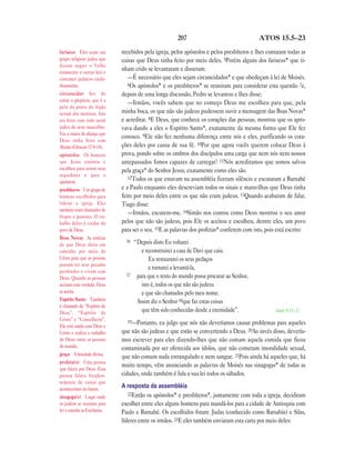 207 ATOS 15.5—23
recebidos pela igreja, pelos apóstolos e pelos presbíteros e lhes contaram todas as
coisas que Deus tinha feito por meio deles. 5Porém alguns dos fariseus* que ti-
nham crido se levantaram e disseram:
—É necessário que eles sejam circuncidados* e que obedeçam à lei de Moisés.
6Os apóstolos* e os presbíteros* se reuniram para considerar esta questão 7e,
depois de uma longa discussão, Pedro se levantou e lhes disse:
—Irmãos, vocês sabem que no começo Deus me escolheu para que, pela
minha boca, os que não são judeus pudessem ouvir a mensagem das Boas Novas*
e acreditar. 8E Deus, que conhece os corações das pessoas, mostrou que os apro-
vava dando a eles o Espírito Santo*, exatamente da mesma forma que Ele fez
conosco. 9Ele não fez nenhuma diferença entre nós e eles, purificando os cora-
ções deles por causa de sua fé. 10Por que agora vocês querem colocar Deus à
prova, pondo sobre os ombros dos discípulos uma carga que nem nós nem nossos
antepassados fomos capazes de carregar? 11Nós acreditamos que somos salvos
pela graça* do Senhor Jesus, exatamente como eles são.
12Todos os que estavam na assembléia fizeram silêncio e escutaram a Barnabé
e a Paulo enquanto eles descreviam todos os sinais e maravilhas que Deus tinha
feito por meio deles entre os que não eram judeus. 13Quando acabaram de falar,
Tiago disse:
—Irmãos, escutem-me. 14Simão nos contou como Deus mostrou o seu amor
pelos que não são judeus, pois Ele os aceitou e escolheu, dentre eles, um povo
para ser o seu. 15E as palavras dos profetas* conferem com isto, pois está escrito:
16 “Depois disto Eu voltarei
e reconstruirei a casa de Davi que caiu.
Eu restaurarei os seus pedaços
e tornarei a levantá-la,
17 para que o resto do mundo possa procurar ao Senhor,
isto é, todos os que não são judeus
e que são chamados pelo meu nome.
Assim diz o Senhor 18que faz estas coisas
que têm sido conhecidas desde a eternidade”. Amós 9.11—12
19—Portanto, eu julgo que nós não deveríamos causar problemas para aqueles
que não são judeus e que estão se convertendo a Deus. 20Ao invés disso, devería-
mos escrever para eles dizendo-lhes que não comam aquela comida que ficou
contaminada por ser oferecida aos ídolos, que não cometam imoralidade sexual,
que não comam nada estrangulado e nem sangue. 21Pois ainda há aqueles que, há
muito tempo, vêm anunciando as palavras de Moisés nas sinagogas* de todas as
cidades, onde também é lida a sua lei todos os sábados.
A resposta da assembléia
22Então os apóstolos* e presbíteros*, juntamente com toda a igreja, decidiram
escolher entre eles alguns homens para mandá-los para a cidade de Antioquia com
Paulo e Barnabé. Os escolhidos foram: Judas (conhecido como Barsabás) e Silas,
líderes entre os irmãos. 23E eles também enviaram esta carta por meio deles:
fariseus Eles eram um
grupo religioso judeu que
diziam seguir o Velho
estamento e outras leis e
costumes judaicos cuida-
dosamente.
circuncidar Ato de
cortar o prepúcio, que é a
pele da ponta do órgão
sexual dos meninos. Isto
era feito com todo nenê
judeu do sexo masculino.
Era a marca da aliança que
Deus tinha feito com
Abraão (Gênesis 17.9–14).
apóstolos Os homens
que Jesus ensinou e
escolheu para serem seus
seguidores e para o
ajudarem.
presbíteros Um grupo de
homens escolhidos para
liderar a igreja. Eles
também eram chamados de
bispos e pastores. O tra-
balho deles é cuidar do
povo de Deus.
Boas Novas As notícias
de que Deus abriu um
caminho por meio de
Cristo para que as pessoas
possam ter seus pecados
perdoados e vivam com
Deus. Quando as pessoas
aceitam esta verdade, Deus
as aceita.
Espírito Santo Também
é chamado de “Espírito de
Deus”, “Espírito de
Cristo” e “Conselheiro”.
Ele está unido com Deus e
Cristo e realiza o trabalho
de Deus entre as pessoas
do mundo.
graça A bondade divina.
profeta(s) Uma pessoa
que falava por Deus. Essa
pessoa falava freqüen-
temente de coisas que
aconteceriam no futuro.
sinagoga(s) Lugar onde
os judeus se reuniam para
ler e estudar as Escrituras.
 