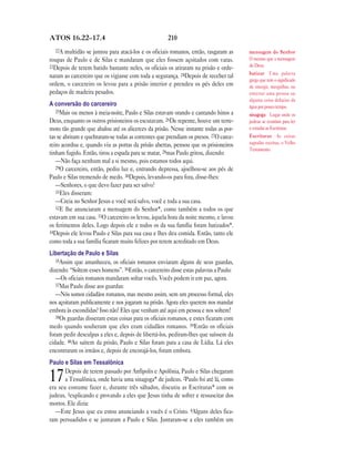 210ATOS 16.22—17.4
22A multidão se juntou para atacá-los e os oficiais romanos, então, rasgaram as
roupas de Paulo e de Silas e mandaram que eles fossem açoitados com varas.
23Depois de terem batido bastante neles, os oficiais os atiraram na prisão e orde-
naram ao carcereiro que os vigiasse com toda a segurança. 24Depois de receber tal
ordem, o carcereiro os levou para a prisão interior e prendeu os pés deles em
pedaços de madeira pesados.
A conversão do carcereiro
25Mais ou menos à meia-noite, Paulo e Silas estavam orando e cantando hinos a
Deus, enquanto os outros prisioneiros os escutavam. 26De repente, houve um terre-
moto tão grande que abalou até os alicerces da prisão. Nesse instante todas as por-
tas se abriram e quebraram-se todas as correntes que prendiam os presos. 27O carce-
reiro acordou e, quando viu as portas da prisão abertas, pensou que os prisioneiros
tinham fugido. Então, tirou a espada para se matar, 28mas Paulo gritou, dizendo:
—Não faça nenhum mal a si mesmo, pois estamos todos aqui.
29O carcereiro, então, pediu luz e, entrando depressa, ajoelhou-se aos pés de
Paulo e Silas tremendo de medo. 30Depois, levando-os para fora, disse-lhes:
—Senhores, o que devo fazer para ser salvo?
31Eles disseram:
—Creia no Senhor Jesus e você será salvo, você e toda a sua casa.
32E lhe anunciaram a mensagem do Senhor*, como também a todos os que
estavam em sua casa. 33O carcereiro os levou, àquela hora da noite mesmo, e lavou
os ferimentos deles. Logo depois ele e todos os da sua família foram batizados*.
34Depois ele levou Paulo e Silas para sua casa e lhes deu comida. Então, tanto ele
como toda a sua família ficaram muito felizes por terem acreditado em Deus.
Libertação de Paulo e Silas
35Assim que amanheceu, os oficiais romanos enviaram alguns de seus guardas,
dizendo: “Soltem esses homens”. 36Então, o carcereiro disse estas palavras a Paulo:
—Os oficiais romanos mandaram soltar vocês. Vocês podem ir em paz, agora.
37Mas Paulo disse aos guardas:
—Nós somos cidadãos romanos, mas mesmo assim, sem um processo formal, eles
nos açoitaram publicamente e nos jogaram na prisão. Agora eles querem nos mandar
embora às escondidas? Isso não! Eles que venham até aqui em pessoa e nos soltem!
38Os guardas disseram estas coisas para os oficiais romanos, e estes ficaram com
medo quando souberam que eles eram cidadãos romanos. 39Então os oficiais
foram pedir desculpas a eles e, depois de libertá-los, pediram-lhes que saíssem da
cidade. 40Ao saírem da prisão, Paulo e Silas foram para a casa de Lídia. Lá eles
encontraram os irmãos e, depois de encorajá-los, foram embora.
Paulo e Silas em Tessalônica
17Depois de terem passado por Anfípolis e Apolônia, Paulo e Silas chegaram
a Tessalônica, onde havia uma sinagoga* de judeus. 2Paulo foi até lá, como
era seu costume fazer e, durante três sábados, discutiu as Escrituras* com os
judeus, 3explicando e provando a eles que Jesus tinha de sofrer e ressuscitar dos
mortos. Ele dizia:
—Este Jesus que eu estou anunciando a vocês é o Cristo. 4Alguns deles fica-
ram persuadidos e se juntaram a Paulo e Silas. Juntaram-se a eles também um
mensagem do Senhor
O mesmo que a mensagem
de Deus.
batizar Uma palavra
grega que tem o significado
de imergir, mergulhar, ou
enterrar uma pessoa ou
alguma coisa debaixo da
água por pouco tempo.
sinagoga Lugar onde os
judeus se reuníam para ler
e estudar as Escrituras.
Escrituras As coisas
sagradas escritas, o Velho
Testamento.
 