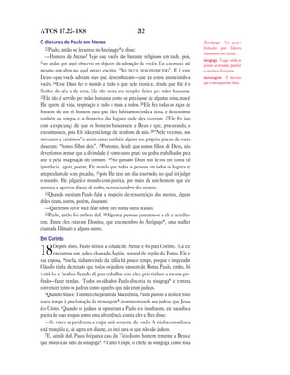 212ATOS 17.22—18.8
O discurso de Paulo em Atenas
22Paulo, então, se levantou no Areópago* e disse:
—Homens de Atenas! Vejo que vocês são bastante religiosos em tudo, pois,
23ao andar por aqui observei os objetos de adoração de vocês. Eu encontrei até
mesmo um altar no qual estava escrito: “AO DEUS DESCONHECIDO”. E é esse
Deus—que vocês adoram mas que desconhecem—que eu estou anunciando a
vocês. 24Esse Deus fez o mundo e tudo o que nele existe e, desde que Ele é o
Senhor do céu e da terra, Ele não mora em templos feitos por mãos humanas.
25Ele não é servido por mãos humanas como se precisasse de alguma coisa, mas é
Ele quem dá vida, respiração e tudo o mais a todos. 26Ele fez todas as raças de
homens de um só homem para que eles habitassem toda a terra, e determinou
também os tempos e as fronteiras dos lugares onde eles viveriam. 27Ele fez isso
com a esperança de que os homens buscassem a Deus e que, procurando, o
encontrassem, pois Ele não está longe de nenhum de nós. 28“Nele vivemos, nos
movemos e existimos” e assim como também alguns dos próprios poetas de vocês
disseram: “Somos filhos dele”. 29Portanto, desde que somos filhos de Deus, não
deveríamos pensar que a divindade é como ouro, prata ou pedra, trabalhados pela
arte e pela imaginação do homem. 30No passado Deus não levou em conta tal
ignorância. Agora, porém, Ele manda que todas as pessoas em todos os lugares se
arrependam de seus pecados, 31pois Ele tem um dia reservado, no qual irá julgar
o mundo. Ele julgará o mundo com justiça, por meio de um homem que ele
apontou e aprovou diante de todos, ressuscitando-o dos mortos.
32Quando ouviram Paulo falar a respeito de ressurreição dos mortos, alguns
deles riram, outros, porém, disseram:
—Queremos ouvir você falar sobre isto numa outra ocasião.
33Paulo, então, foi embora dali. 34Algumas pessoas juntaram-se a ele e acredita-
ram. Entre eles estavam Dionísio, que era membro do Areópago*, uma mulher
chamada Dâmaris e alguns outros.
Em Corinto
18Depois disto, Paulo deixou a cidade de Atenas e foi para Corinto. 2Lá ele
encontrou um judeu chamado Áqüila, natural da região do Ponto. Ele e
sua esposa, Priscila, tinham vindo da Itália há pouco tempo, porque o imperador
Cláudio tinha decretado que todos os judeus saíssem de Roma. Paulo, então, foi
visitá-los e 3acabou ficando ali para trabalhar com eles, pois tinham a mesma pro-
fissão—fazer tendas. 4Todos os sábados Paulo discutia na sinagoga* e tentava
convencer tanto os judeus como aqueles que não eram judeus.
5Quando Silas e Timóteo chegaram da Macedônia, Paulo passou a dedicar todo
o seu tempo à proclamação da mensagem*, testemunhando aos judeus que Jesus
é o Cristo. 6Quando os judeus se opuseram a Paulo e o insultaram, ele sacudiu a
poeira de suas roupas como uma advertência contra eles e lhes disse:
—Se vocês se perderem, a culpa será somente de vocês. A minha consciência
está tranqüila e, de agora em diante, eu irei para os que não são judeus.
7E, saindo dali, Paulo foi para a casa de Tício Justo, homem temente a Deus e
que morava ao lado da sinagoga*. 8Tanto Crispo, o chefe da sinagoga, como toda
Areópago Um grupo
formado por líderes
importantes em Atenas.
sinagoga Lugar onde os
judeus se reuniam para ler
e estudar as Escrituras.
mensagem O mesmo
que a mensagem de Deus.
 