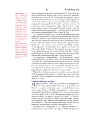 217 ATOS 20.20—21.8
ciladas que os judeus me prepararam. 20Vocês sabem que eu não hesitei em lhes
anunciar nada, desde que fosse para o bem de vocês, e de como lhes ensinei tanto
publicamente como de casa em casa. 21Testemunhei tanto aos judeus como aos
que não são judeus a respeito de como era necessário que eles se arrependessem,
que voltassem a Deus e que tivessem fé em nosso Senhor Jesus. 22E agora vou
para Jerusalém, obrigado pelo Espírito*, sem saber o que vai me acontecer por lá.
23A única coisa que sei é que em todas as cidades o Espírito Santo me avisa que
prisões e sofrimentos estão à minha espera. 24Porém, não dou valor à minha pró-
pria vida a fim de poder terminar a corrida e a missão que recebi do Senhor Jesus
para testemunhar a respeito das Boas Novas* da graça* de Deus.
25—E agora sei que nenhum de vocês, em cujo meio passei anunciando o reino
de Deus, me verá novamente. 26Portanto, quero dizer-lhes hoje que sou inocente
do sangue de todos vocês, 27pois não hesitei em proclamar-lhes toda a vontade de
Deus. 28Estejam alerta e cuidem tanto de vocês mesmos como também de todo o
rebanho sobre o qual o Espírito Santo* os constituiu bispos*, para pastorearem a
igreja de Deus, a qual Ele comprou com o seu próprio sangue. 29Digo isto porque
sei que, depois que eu for embora, lobos ferozes aparecerão entre vocês e não
terão pena do rebanho. 30E até mesmo dentre o próprio grupo de vocês, surgirão
homens falando coisas erradas para arrastar os discípulos atrás deles. 31Portanto,
cuidado! Lembrem-se de que durante três anos eu nunca deixei de avisar a ne-
nhum de vocês, quer fosse de dia ou de noite, e mesmo com lágrimas.
32—Agora portanto, eu os entrego a Deus e à mensagem da sua graça*, pois ela
é capaz de fortalecê-los e de lhes dar a herança entre todo o povo santo de Deus.
33Não cobicei nem a prata, nem o ouro e nem a roupa de ninguém, 34e vocês mes-
mos sabem como trabalhei com minhas próprias mãos para ter o necessário não só
para mim como também para os meus companheiros. 35Em tudo lhes mostrei
que, trabalhando assim, devemos ajudar os necessitados e recordar as palavras do
próprio Senhor Jesus: “Quem dá é mais feliz do que quem recebe”.
36Depois de ter dito todas essas coisas, ele se ajoelhou e orou com todos eles.
37E todos choraram muito e o abraçaram e beijaram, 38pois estavam muito tristes
pelo fato de Paulo dizer que eles não voltariam a vê-lo. Depois disso, eles o acom-
panharam até o navio.
A viagem de Paulo para Jerusalém
21Depois de termos nos separado deles, embarcamos diretamente para a ilha
de Cós. No dia seguinte, chegamos em Rodes e, de lá, seguimos para
Pátara. 2Lá encontramos um navio que ia para a Fenícia. Embarcamos nele e
seguimos viagem. 3Passamos pela ilha de Chipre e, deixando-a à esquerda, segui-
mos para a Síria. Quando chegamos à cidade de Tiro, tivemos que desembarcar,
pois o navio tinha que ser descarregado. 4Ali nós encontramos alguns discípulos e
ficamos com eles por uma semana e, pelo poder do Espírito*, eles disseram a
Paulo que não fosse para Jerusalém. 5Passados aqueles dias, nós nos retiramos e
continuamos nossa viagem. Todos eles nos acompanharam, com suas mulheres e
filhos, da cidade até a praia, onde nos ajoelhamos e oramos. 6Depois de nos des-
pedirmos uns dos outros, embarcamos e eles voltaram para suas casas.
7Prosseguimos nossa viagem partindo de Tiro e chegando em Ptolemaida. Lá
cumprimentamos os irmãos e ficamos com eles por um dia. 8No dia seguinte, par-
Espírito (Santo) Tam-
bém é chamado de
“Espírito de Deus”,
“Espírito de Cristo” e
“Conselheiro”. Ele está
unido com Deus e Cristo e
realiza o trabalho de Deus
entre as pessoas do mundo.
Boas Novas As notícias
de que Deus abriu um
caminho por meio de
Cristo para que as pessoas
possam ter seus pecados
perdoados e vivam com
Deus. Quando as pessoas
aceitam esta verdade, Deus
as aceita.
graça A bondade divina.
bispos Um grupo de
homens escolhidos para
liderar a igreja. Eles
também eram chamados de
presbíteros e pastores. O
trabalho deles é cuidar do
povo de Deus (Atos 20.28;
Efésios 4.11).
 