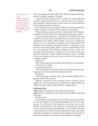 219 ATOS 21.28—22.5
acabar, alguns judeus da região da Ásia viram a Paulo no templo. Eles alvoroça-
ram toda a multidão e, agarrando-o, 28gritaram:
—Homens de Israel, ajudem-nos! Este é o homem que anda por toda parte
ensinando a todos coisas que são contra o nosso povo, contra a lei de Moisés e
contra este lugar. E agora ele trouxe até mesmo homens que não são judeus para
dentro do templo, sujando este lugar santo.
29(Eles tinham dito isto porque tinham visto Paulo na cidade em companhia de
Trófimo, um efésio, e assumiram que Paulo o tinha levado ao templo.)
30Toda a cidade ficou agitada, e o povo corria, vindo de todos os lados. Eles agarra-
ram a Paulo e o arrastaram para fora do templo, fechando as portas logo em seguida.
31Enquanto procuravam matá-lo, o comandante de um batalhão romano foi
informado de que toda a cidade de Jerusalém estava em completo alvoroço. 32Ele
imediatamente reuniu alguns soldados e oficiais e correu para o meio do povo.
Quando o povo viu o comandante e os soldados, parou de bater em Paulo. 33O
comandante, então, chegando perto de Paulo, prendeu-o e mandou que o amar-
rassem com duas correntes. Depois, dirigiu-se ao povo e perguntou-lhes quem ele
era e o que tinha feito. 34Na multidão, uns gritavam uma coisa e outros, outra.
Ele, porém, não podendo apurar a verdade por causa do tumulto, ordenou que
Paulo fosse levado para o quartel. 35Quando chegaram às escadas, os soldados
tiveram que carregá-lo no alto por causa da violência da multidão que,
36seguindo-o, gritava:
—Matem-no!
37Eles estavam prestes a entrar no quartel quando Paulo disse ao comandante:
—Posso falar com o senhor?
O comandante respondeu:
—Oh! Você fala grego? 38Você não é o egípcio que há algum tempo atrás orga-
nizou uma revolta e levou quatro mil terroristas para o deserto?
39Paulo disse:
—Não! Eu sou judeu, cidadão de Tarso, cidade importante da Cilícia. Eu lhe
peço que me deixe falar com o povo.
40Quando o comandante lhe deu permissão, Paulo se colocou de pé nos
degraus e fez sinal com a mão para que a multidão fizesse silêncio. Depois que
todos ficaram quietos, Paulo começou a falar-lhes em língua hebraica:
A defesa de Paulo
22—Irmãos e pais! Escutem o que vou dizer em minha defesa.
2(Quando a multidão ouviu que ele lhes falava em hebraico, ficou ainda
mais quieta.)
Então Paulo disse:
3—Eu sou judeu e nasci na cidade de Tarso, na Cilícia, mas cresci nesta cidade.
Fui aluno de Gamaliel e com ele estudei profundamente a lei* dos nossos ante-
passados. Eu era dedicado a Deus exatamente como todos vocês são hoje.
4Persegui este Caminho* até a morte, prendendo e colocando homens e mulheres
na prisão, 5assim como podem testemunhar tanto o sumo sacerdote* como todos
os que fazem parte do Conselho dos anciãos. Recebi destes cartas escritas para os
irmãos judeus em Damasco e fui para lá a fim de prender os que lá estavam e de
trazê-los para Jerusalém como prisioneiros, para que pudessem ser castigados.
lei A lei de Moisés, a lei
judaica.
Caminho O caminho do
Senhor. Significava a fé e a
maneira de viver que os
convertidos ao Senhor no
primeiro século tinham.
sumo sacerdote O líder
e sacerdote judeu mais
importante.
 