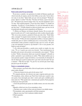 220ATOS 22.6—27
Paulo conta como foi sua conversão
6Eu já estava a caminho e me aproximava da cidade de Damasco quando, por
volta do meio-dia, de repente, uma luz forte brilhou ao meu redor. 7Caí no chão e
ouvi uma voz me dizer: “Saulo, Saulo, por que você me persegue?” 8Então per-
guntei: “Quem é o senhor?” Ele disse: “Sou Jesus de Nazaré, a quem você perse-
gue”. 9Os homens que estavam comigo viram a luz, mas não entenderam o que a
voz dizia. 10Em seguida perguntei: “O que devo fazer, Senhor?” E o Senhor me
respondeu: “Levante-se e vá para Damasco. Lá você será informado de tudo o
que deve fazer”. 11O brilho daquela luz tinha me deixado cego e, por isso, tive de
ser guiado pela mão pelos meus companheiros até Damasco.
12—Morava em Damasco um homem chamado Ananias. Ele era muito reli-
gioso de acordo com a lei* e muito respeitado por todos os judeus daquela região.
13Ele veio ao meu encontro e, parando de frente para mim, disse: “Irmão Saulo,
volte a enxergar!” E naquele mesmo instante eu voltei a enxergar e pude vê-lo.
14Ele me disse: “O Deus de nossos antepassados escolheu a você para conhecer a
vontade dele, para ver o Justo e também para ouvir a voz da sua boca. 15Pois você
testemunhará a todos os homens a respeito de tudo o que viu e ouviu. 16E agora,
o que está esperando? Levante-se, seja batizado* e lave os seus pecados, con-
fiando no nome do Senhor”.
17—Eu voltei para Jerusalém e, quando estava orando no templo, tive uma
visão. 18E eu vi aquele que estava me dizendo: “Saia imediatamente de
Jerusalém, pois este povo não aceitará o seu testemunho a meu respeito”. 19Então
eu disse: “Senhor, estas pessoas sabem que eu percorri sinagogas*, colocando na
prisão e açoitando os que acreditavam no senhor. 20Elas sabem também que eu
estava presente quando o sangue de Estêvão, a sua testemunha, foi derramado. E
elas até sabem que eu aprovei aquele crime e que tomei conta das capas* dos que
o mataram”. 21Mas Ele me disse: “Vá, pois Eu vou enviá-lo para muito longe,
para povos que não são judeus”.
Paulo e o comandante romano
22Eles escutaram o que Paulo tinha a dizer até aquele ponto, mas depois come-
çaram a gritar, dizendo:
—Tirem esse homem da terra, pois ele não merece viver!
23E, enquanto gritavam, eles atiravam suas capas e jogavam poeira para cima.
24O comandante, então, ordenou que Paulo fosse levado para o quartel e que,
com açoites, fosse interrogado para saber o motivo pelo qual a multidão gritava
tanto contra ele. 25Mas quando eles o amarraram para açoitá-lo, Paulo perguntou
ao oficial que estava perto dele:
—Vocês têm permissão para açoitar um cidadão romano, sem este estar conde-
nado?
26Quando o oficial ouviu isto, foi ao comandante e disse:
—Veja bem o que o senhor vai fazer, pois este homem é um cidadão romano.
27O comandante, então, aproximando-se de Paulo, perguntou:
—Diga-me uma coisa: Você é realmente cidadão romano?
E Paulo respondeu:
—Sim, sou.
lei A lei de Moisés, a lei
judaica.
batizar Uma palavra
grega que tem o significado
de imergir, mergulhar, ou
enterrar uma pessoa ou
alguma coisa debaixo da
água por pouco tempo.
sinagoga(s) Lugar onde
os judeus se reuníam para
ler e estudar as Escrituras.
capa(s) Peça de roupa
comprida que os judeus
usavam por cima das outras
roupas.
 