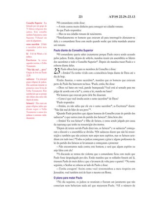 221 ATOS 22.28—23.13
28O comandante então disse:
—A mim custou muito dinheiro para conseguir ser cidadão romano.
Ao que Paulo respondeu:
—Mas eu sou cidadão romano de nascimento.
29Imediatamente os homens que estavam ali para interrogá-lo afastaram-se
dele e o comandante ficou com medo quando soube que tinha mandado amarrar
um romano.
Paulo diante do Conselho Superior
30O comandante queria saber exatamente porque Paulo estava sendo acusado
pelos judeus. Então, depois de soltá-lo, mandou reunir em assembléia os líderes
dos sacerdotes e todo o Conselho Superior*. Depois ele mandou trazer Paulo e o
colocou diante deles.
23Paulo olhou bem para os membros do Conselho e disse:
—Irmãos! Eu tenho vivido com a consciência limpa diante de Deus até o
dia de hoje.
2Então Ananias, o sumo sacerdote*, mandou que os homens que estavam
perto de Paulo lhe batessem na boca. 3Paulo, então, lhe disse:
—Deus vai bater em você, parede branqueada! Você está aí sentado para me
julgar de acordo com a lei* e, contra a lei, manda me bater?
4Os homens que estavam perto dele lhe disseram:
—Como é que você insulta assim o sumo sacerdote* de Deus?
5Paulo respondeu:
—Irmãos, eu não sabia que ele era o sumo sacerdote*; as Escrituras* dizem:
“Não fale mal do líder do seu povo”*.
6Quando Paulo percebeu que alguns homens do Conselho eram do partido dos
saduceus* e que outros eram do partido dos fariseus*, falou bem alto:
—Irmãos! Eu sou fariseu* e filho de fariseu, e estou sendo julgado por causa
da esperança que tenho na ressurreição dos mortos.
7Depois de terem ouvido Paulo dizer isto, os fariseus* e os saduceus* começa-
ram a discutir e a assembléia se dividiu. 8(Os saduceus dizem que não há ressur-
reição e também que não existem nem anjos nem espíritos, mas os fariseus acre-
ditam em tudo isso.) 9Todos os judeus começaram a gritar e alguns professores da
lei do partido dos fariseus se levantaram e começaram a protestar:
—Não encontramos nada contra este homem; e será que algum espírito ou
anjo falou com ele?
10A discussão se tornou tão violenta que o comandante ficou com medo que
Paulo fosse despedaçado por eles. Então mandou que os soldados fossem até lá,
tirassem Paulo do meio deles e que o levassem de volta para o quartel. 11Na noite
seguinte, o Senhor se colocou ao lado de Paulo e disse:
—Tenha coragem! Assim como você testemunhou a meu respeito em
Jerusalém, você também terá de fazer o mesmo em Roma.
O plano para matar Paulo
12No dia seguinte, os judeus se reuniram e fizeram um juramento que não
comeriam nem beberiam nada até que matassem Paulo. 13(E o número de
Conselho Superior Era
formado por um grupo de
71 líderes religiosos dos
judeus. Este conselho
também funcionava como
Supremo Tribunal em
casos de julgamento.
sumo sacerdote O líder
e sacerdote judeu mais
importante.
lei A lei de Moisés, a lei
judaica.
Escrituras As coisas
sagradas escritas, o Velho
Testamento.
“Não fale mal … povo”
Citação do livro de Êxodo
22.28.
saduceus Um principal
grupo religioso de judeus.
Eles aceitavam somente os
primeiros cinco livros do
Velho Testamento. Eles
acreditavam que as pessoas
não tinham uma outra vida
depois da morte.
fariseu(s) Eles eram um
grupo religioso judeu que
diziam seguir o Velho
Testamento e outras leis
judaicas e costumes cuida-
dosamente.
 