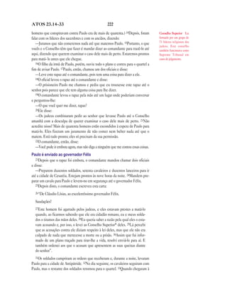 222ATOS 23.14—33
homens que conspiravam contra Paulo era de mais de quarenta.) 14Depois, foram
falar com os líderes dos sacerdotes e com os anciãos, dizendo:
—Juramos que não comeremos nada até que matemos Paulo. 15Portanto, o que
vocês e o Conselho têm que fazer é mandar dizer ao comandante para trazê-lo até
aqui, dizendo que querem examinar o caso dele mais de perto. Estaremos prontos
para matá- lo antes que ele chegue.
16O filho da irmã de Paulo, porém, ouviu todo o plano e correu para o quartel a
fim de avisar Paulo. 17Paulo, então, chamou um dos oficiais e disse:
—Leve este rapaz até o comandante, pois tem uma coisa para dizer a ele.
18O oficial levou o rapaz até o comandante e disse:
—O prisioneiro Paulo me chamou e pediu que eu trouxesse este rapaz até o
senhor pois parece que ele tem alguma coisa para lhe dizer.
19O comandante levou o rapaz pela mão até um lugar onde poderiam conversar
e perguntou-lhe:
—O que você quer me dizer, rapaz?
20Ele disse:
—Os judeus combinaram pedir ao senhor que levasse Paulo até o Conselho
amanhã com a desculpa de querer examinar o caso dele mais de perto. 21Não
acredite nisso! Mais de quarenta homens estão escondidos à espera de Paulo para
matá-lo. Eles fizeram um juramento de não comer nem beber nada até que o
matem. Está tudo pronto; eles só precisam da sua permissão.
22O comandante, então, disse:
—Você pode ir embora agora, mas não diga a ninguém que me contou essas coisas.
Paulo é enviado ao governador Félix
23Depois que o rapaz foi embora, o comandante mandou chamar dois oficiais
e disse:
—Preparem duzentos soldados, setenta cavaleiros e duzentos lanceiros para ir
até a cidade de Cesaréia. Estejam prontos às nove horas da noite. 24Mandem pre-
parar um cavalo para Paulo e levem-no em segurança até o governador Félix.
25Depois disto, o comandante escreveu esta carta:
26“De Cláudio Lísias, ao excelentíssimo governador Félix.
Saudações!
27Este homem foi agarrado pelos judeus, e eles estavam prestes a matá-lo
quando, ao ficarmos sabendo que ele era cidadão romano, eu e meus solda-
dos o tiramos das mãos deles. 28Eu queria saber a razão pela qual eles o esta-
vam acusando e, por isso, o levei ao Conselho Superior* deles. 29Lá percebi
que as acusações contra ele diziam respeito à lei deles, mas que ele não era
culpado de nada que merecesse a morte ou a prisão. 30Assim que fui infor-
mado de um plano traçado para tirar-lhe a vida, resolvi enviá-lo para aí. E
também ordenei aos que o acusam que apresentem as suas queixas diante
do senhor”.
31Os soldados cumpriram as ordens que receberam e, durante a noite, levaram
Paulo para a cidade de Antipátride. 32No dia seguinte, os cavaleiros seguiram com
Paulo, mas o restante dos soldados retornou para o quartel. 33Quando chegaram à
Conselho Superior Era
formado por um grupo de
71 líderes religiosos dos
judeus. Este conselho
também funcionava como
Supremo Tribunal em
casos de julgamento.
 