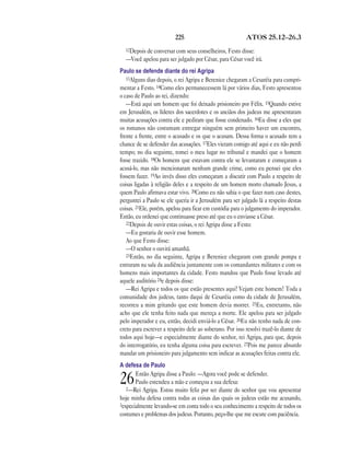 225 ATOS 25.12—26.3
12Depois de conversar com seus conselheiros, Festo disse:
—Você apelou para ser julgado por César, para César você irá.
Paulo se defende diante do rei Agripa
13Alguns dias depois, o rei Agripa e Berenice chegaram a Cesaréia para cumpri-
mentar a Festo. 14Como eles permanecessem lá por vários dias, Festo apresentou
o caso de Paulo ao rei, dizendo:
—Está aqui um homem que foi deixado prisioneiro por Félix. 15Quando estive
em Jerusalém, os líderes dos sacerdotes e os anciãos dos judeus me apresentaram
muitas acusações contra ele e pediram que fosse condenado. 16Eu disse a eles que
os romanos não costumam entregar ninguém sem primeiro haver um encontro,
frente a frente, entre o acusado e os que o acusam. Dessa forma o acusado tem a
chance de se defender das acusações. 17Eles vieram comigo até aqui e eu não perdi
tempo; no dia seguinte, tomei o meu lugar no tribunal e mandei que o homem
fosse trazido. 18Os homens que estavam contra ele se levantaram e começaram a
acusá-lo, mas não mencionaram nenhum grande crime, como eu pensei que eles
fossem fazer. 19Ao invés disso eles começaram a discutir com Paulo a respeito de
coisas ligadas à religião deles e a respeito de um homem morto chamado Jesus, a
quem Paulo afirmava estar vivo. 20Como eu não sabia o que fazer num caso destes,
perguntei a Paulo se ele queria ir a Jerusalém para ser julgado lá a respeito destas
coisas. 21Ele, porém, apelou para ficar em custódia para o julgamento do imperador.
Então, eu ordenei que continuasse preso até que eu o enviasse a César.
22Depois de ouvir estas coisas, o rei Agripa disse a Festo:
—Eu gostaria de ouvir esse homem.
Ao que Festo disse:
—O senhor o ouvirá amanhã.
23Então, no dia seguinte, Agripa e Berenice chegaram com grande pompa e
entraram na sala da audiência juntamente com os comandantes militares e com os
homens mais importantes da cidade. Festo mandou que Paulo fosse levado até
aquele auditório 24e depois disse:
—Rei Agripa e todos os que estão presentes aqui! Vejam este homem! Toda a
comunidade dos judeus, tanto daqui de Cesaréia como da cidade de Jerusalém,
recorreu a mim gritando que este homem devia morrer. 25Eu, entretanto, não
acho que ele tenha feito nada que mereça a morte. Ele apelou para ser julgado
pelo imperador e eu, então, decidi enviá-lo a César. 26Eu não tenho nada de con-
creto para escrever a respeito dele ao soberano. Por isso resolvi trazê-lo diante de
todos aqui hoje—e especialmente diante do senhor, rei Agripa, para que, depois
do interrogatório, eu tenha alguma coisa para escrever. 27Pois me parece absurdo
mandar um prisioneiro para julgamento sem indicar as acusações feitas contra ele.
A defesa de Paulo
26Então Agripa disse a Paulo: —Agora você pode se defender.
Paulo estendeu a mão e começou a sua defesa:
2—Rei Agripa. Estou muito feliz por ser diante do senhor que vou apresentar
hoje minha defesa contra todas as coisas das quais os judeus estão me acusando,
3especialmente levando-se em conta todo o seu conhecimento a respeito de todos os
costumes e problemas dos judeus. Portanto, peço-lhe que me escute com paciência.
 