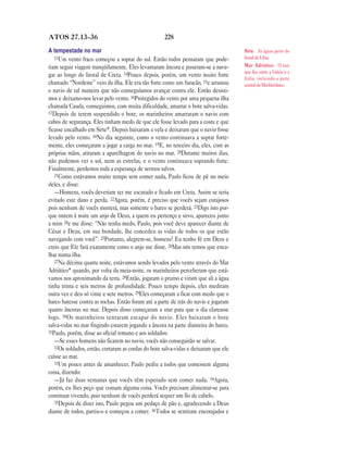 228ATOS 27.13—36
A tempestade no mar
13Um vento fraco começou a soprar do sul. Então todos pensaram que pode-
riam seguir viagem tranqüilamente. Eles levantaram âncora e puseram-se a nave-
gar ao longo do litoral de Creta. 14Pouco depois, porém, um vento muito forte
chamado “Nordeste” veio da ilha. Ele era tão forte como um furacão, 15e arrastou
o navio de tal maneira que não conseguíamos avançar contra ele. Então desisti-
mos e deixamo-nos levar pelo vento. 16Protegidos do vento por uma pequena ilha
chamada Cauda, conseguimos, com muita dificuldade, amarrar o bote salva-vidas.
17Depois de terem suspendido o bote, os marinheiros amarraram o navio com
cabos de segurança. Eles tinham medo de que ele fosse levado para a costa e que
ficasse encalhado em Sirte*. Depois baixaram a vela e deixaram que o navio fosse
levado pelo vento. 18No dia seguinte, como o vento continuava a soprar forte-
mente, eles começaram a jogar a carga no mar. 19E, no terceiro dia, eles, com as
próprias mãos, atiraram a aparelhagem do navio no mar. 20Durante muitos dias,
não pudemos ver o sol, nem as estrelas, e o vento continuava soprando forte.
Finalmente, perdemos toda a esperança de sermos salvos.
21Como estávamos muito tempo sem comer nada, Paulo ficou de pé no meio
deles, e disse:
—Homens, vocês deveriam ter me escutado e ficado em Creta. Assim se teria
evitado este dano e perda. 22Agora, porém, é preciso que vocês sejam corajosos
pois nenhum de vocês morrerá, mas somente o barco se perderá. 23Digo isto por-
que ontem à noite um anjo de Deus, a quem eu pertenço e sirvo, apareceu junto
a mim 24e me disse: “Não tenha medo, Paulo, pois você deve aparecer diante de
César e Deus, em sua bondade, lhe concedeu as vidas de todos os que estão
navegando com você”. 25Portanto, alegrem-se, homens! Eu tenho fé em Deus e
creio que Ele fará exatamente como o anjo me disse. 26Mas nós temos que enca-
lhar numa ilha.
27Na décima quarta noite, estávamos sendo levados pelo vento através do Mar
Adriático* quando, por volta da meia-noite, os marinheiros perceberam que está-
vamos nos aproximando da terra. 28Então, jogaram o prumo e viram que ali a água
tinha trinta e seis metros de profundidade. Pouco tempo depois, eles mediram
outra vez e deu só vinte e sete metros. 29Eles começaram a ficar com medo que o
barco batesse contra as rochas. Então foram até a parte de trás do navio e jogaram
quatro âncoras no mar. Depois disso começaram a orar para que o dia clareasse
logo. 30Os marinheiros tentaram escapar do navio. Eles baixaram o bote
salva-vidas no mar fingindo estarem jogando a âncora na parte dianteira do barco.
31Paulo, porém, disse ao oficial romano e aos soldados:
—Se esses homens não ficarem no navio, vocês não conseguirão se salvar.
32Os soldados, então, cortaram as cordas do bote salva-vidas e deixaram que ele
caísse ao mar.
33Um pouco antes de amanhecer, Paulo pediu a todos que comessem alguma
coisa, dizendo:
—Já faz duas semanas que vocês têm esperado sem comer nada. 34Agora,
porém, eu lhes peço que comam alguma coisa. Vocês precisam alimentar-se para
continuar vivendo, pois nenhum de vocês perderá sequer um fio de cabelo.
35Depois de dizer isto, Paulo pegou um pedaço de pão e, agradecendo a Deus
diante de todos, partiu-o e começou a comer. 36Todos se sentiram encorajados e
Sirte As águas perto do
litoral da Líbia.
Mar Adriático O mar
que fica entre a Grécia e a
Itália, incluindo a parte
central do Mediterrâneo.
 