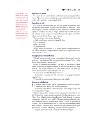 23 MATEUS 13.45—14.8
A parábola da pérola
45—O reino do céu também é como um homem que negocia e procura boas
pérolas. 46Quando encontrou uma pérola que era realmente muito valiosa, foi,
vendeu tudo o que tinha e comprou aquela pérola.
A parábola da rede
47—O reino do céu ainda é como uma rede que, quando jogada no mar, reco-
lheu peixes de todos os tipos. 48Quando a rede ficou cheia, os pescadores a puxa-
ram para a praia e, sentados, escolheram os peixes, colocando os bons em cestos e
jogando os ruins fora. 49No fim dos tempos também será assim: Os anjos virão
para separar as pessoas más das pessoas justas 50e depois vão jogar os maus na for-
nalha acesa, onde eles vão chorar e ranger os dentes.
51Jesus perguntou, então, aos seus discípulos:
—Vocês entenderam as coisas que eu acabei de dizer?
E eles responderam:
—Sim, entendemos.
52E Jesus lhes disse:
—É por isso que todo professor da lei, quando aprende a respeito do reino do
céu, se torna semelhante a um pai de família que tira de seu depósito tanto coisas
novas como coisas velhas.
Jesus prega na cidade de Nazaré
53Quando Jesus terminou de ensinar essas parábolas*, deixou aquele lugar 54e
partiu para a sua cidade natal. Ele começou a ensinar na sinagoga* deles e todos
ficaram muito admirados e perguntavam:
—Onde ele conseguiu essa sabedoria e esse poder de fazer milagres? 55Esse
homem não é o filho do carpinteiro? O nome da mãe dele não é Maria? Ele não é
irmão de Tiago, de José, de Simão e de Judas? 56Não vivem as suas irmãs aqui
conosco? Então de onde é que ele conseguiu tudo isso?
57E não queriam saber dele. Mas Jesus lhes disse:
—Todo profeta* é respeitado em toda parte, menos em sua própria terra e em
sua própria casa.
58E Jesus não fez muitos milagres lá, pois o povo não tinha fé.
A morte de João Batista
14Naquele tempo Herodes, que era o governador da Galiléia, ouviu falar a
respeito de Jesus. 2Então, disse aos seus empregados:
—Esse homem é João Batista! Ele ressuscitou dos mortos e é por isso que tem
esse poder para fazer milagres.
3(Herodes é quem tinha mandado prender João, amarrá-lo e colocá-lo na pri-
são. Ele tinha feito isto por causa de sua cunhada Herodias, esposa de seu irmão
Filipe.) 4João tinha dito várias vezes a Herodes: “Você não pode viver com a
esposa de seu irmão, pois isso é errado”. 5Herodes queria matar João mas tinha
medo dos judeus, pois eles o consideravam profeta*. 6No dia do aniversário de
Herodes, a filha de Herodias dançou para ele e para os seus convidados e agradou
muito a Herodes. 7Herodes, então, prometeu-lhe com juramento dar-lhe qual-
quer coisa que ela pedisse. 8Mas a moça, instigada por sua mãe, pediu-lhe:
—Eu quero que o senhor me dê a cabeça de João Batista num prato.
p a r á b o l a ( s ) Uma
narração em que se expõe
um pensamento de uma
maneira figurada, o qual
contém uma doutrina
moral; uma comparação ou
paralelo entre duas coisas.
sinagoga Lugar onde os
judeus se reuniam para ler
e estudar as Escrituras.
profeta Uma pessoa que
falava por Deus. Essa
pessoa falava freqüen-
temente de coisas que
aconteceriam no futuro.
 