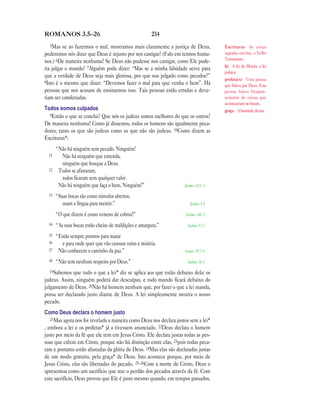 234ROMANOS 3.5—26
5Mas se ao fazermos o mal, mostramos mais claramente a justiça de Deus,
poderemos nós dizer que Deus é injusto por nos castigar? (Falo em termos huma-
nos.) 6De maneira nenhuma! Se Deus não pudesse nos castigar, como Ele pode-
ria julgar o mundo? 7Alguém pode dizer: “Mas se a minha falsidade serve para
que a verdade de Deus seja mais gloriosa, por que sou julgado como pecador?”
8Isto é o mesmo que dizer: “Devemos fazer o mal para que venha o bem”. Há
pessoas que nos acusam de ensinarmos isso. Tais pessoas estão erradas e deve-
riam ser condenadas.
Todos somos culpados
9Então o que se conclui? Que nós os judeus somos melhores do que os outros?
De maneira nenhuma! Como já dissemos, todos os homens são igualmente peca-
dores; tanto os que são judeus como os que não são judeus. 10Como dizem as
Escrituras*:
“Não há ninguém sem pecado. Ninguém!
11 Não há ninguém que entenda,
ninguém que busque a Deus.
12 Todos se afastaram,
todos ficaram sem qualquer valor.
Não há ninguém que faça o bem. Ninguém!” Salmo 14.1-3
13 “Suas bocas são como túmulos abertos;
usam a língua para mentir.” Salmo 5.9
“O que dizem é como veneno de cobras!” Salmo 140.3
14 “As suas bocas estão cheias de maldições e amargura.” Salmo 10.7
15 “Estão sempre prontos para matar
16 e para onde quer que vão causam ruína e miséria.
17 Não conhecem o caminho da paz.” Isaías 59.7-8
18 “Não tem nenhum respeito por Deus.” Salmo 36.1
19Sabemos que tudo o que a lei* diz se aplica aos que estão debaixo dela: os
judeus. Assim, ninguém poderá dar desculpas, e todo mundo ficará debaixo do
julgamento de Deus. 20Não há homem nenhum que, por fazer o que a lei manda,
possa ser declarado justo diante de Deus. A lei simplesmente mostra o nosso
pecado.
Como Deus declara o homem justo
21Mas agora nos foi revelada a maneira como Deus nos declara justos sem a lei*
, embora a lei e os profetas* já a tivessem anunciado. 22Deus declara o homem
justo por meio da fé que ele tem em Jesus Cristo. Ele declara justas todas as pes-
soas que crêem em Cristo, porque não há distinção entre elas, 23pois todas peca-
ram e portanto estão afastadas da glória de Deus. 24Mas elas são declaradas justas
de um modo gratuito, pela graça* de Deus. Isto acontece porque, por meio de
Jesus Cristo, elas são libertadas do pecado. 25–26Com a morte de Cristo, Deus o
apresentou como um sacrifício que traz o perdão dos pecados através da fé. Com
este sacrifício, Deus provou que Ele é justo mesmo quando, em tempos passados,
Escrituras As coisas
sagradas escritas, o Velho
Testamento.
lei A lei de Moisés, a lei
judaica.
profeta(s) Uma pessoa
que falava por Deus. Essa
pessoa falava freqüen-
temente de coisas que
aconteceriam no futuro.
graça A bondade divina.
 
