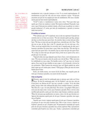 239 ROMANOS 7.10—8.7
mandamento veio, o pecado começou a viver 10e eu morri espiritualmente. O
mandamento era para dar vida, mas me trouxe somente a morte. 11O pecado
encontrou um jeito de me enganar por meio do mandamento. Ele usou o manda-
mento para me fazer morrer espiritualmente.
12A lei* é santa e o mandamento é santo, reto e bom. 13Isto quer dizer que
aquilo que é bom me conduziu à morte? De maneira nenhuma! O pecado é que
usou o que é bom para me conduzir à morte, a fim de que eu pudesse ver como o
pecado realmente é. E assim, por meio do mandamento, o pecado se mostrou
ainda mais terrível.
O conﬂito no homem
14Nós sabemos que a lei* é espiritual, mas eu não sou espiritual. O pecado me
controla como se eu fosse seu escravo. 15Eu não entendo aquilo que faço, porque
não faço as coisas boas que quero fazer. Ao contrário, faço as coisas más que odeio
fazer. 16Se faço as coisas más que não quero fazer, concordo que a lei é boa. 17Mas
não sou eu que, de fato, faço o mal. É o pecado que vive em mim que o faz.
18Sim, eu sei que nada de bom vive em mim, isto é, naquela parte de mim que é
humana e pecadora. Eu quero fazer o que é bom, mas não faço. 19Eu não faço as
coisas boas que quero fazer. Ao contrário, faço as coisas más que não quero fazer.
20E, se faço as coisas más que não quero fazer, já não sou eu quem as faz, mas o
pecado que vive em mim.
21Aprendi então esta regra: Quando quero fazer o bem, o mal está presente em
mim. 22No meu ser interior, estou de acordo com a lei de Deus. 23Mas vejo outra
lei trabalhando no meu corpo. Ela batalha contra a lei* que meu ser interior
aprova. Essa outra lei que trabalha no meu corpo é a lei do pecado e ela me faz
seu prisioneiro. 24Que homem tão miserável que sou! Quem poderá me salvar
deste corpo que me conduz para a morte? 25Dou graças a Deus por meio de nosso
Senhor Jesus Cristo.
Assim, em minha mente, sou escravo da lei de Deus, mas naquela parte de
mim que é humana e pecadora, sou escravo da lei do pecado.
Vida no Espírito
8Portanto, agora já não há condenação para as pessoas que estão em Cristo
Jesus. 2Já não há condenação pois a lei do Espírito*, que nos traz vida em
Cristo Jesus, me libertou da lei* que traz o pecado e a morte. 3A lei não tinha
poder, porque tinha sido enfraquecida pela nossa condição humana e pecadora.
Mas Deus fez o que a lei não podia fazer. Ele enviou o seu próprio Filho para a
terra com um corpo como o nosso, que é humano e pecador. Deus o enviou como
sacrifício pelo pecado e assim, por meio desse corpo humano, condenou o pecado.
4Deus fez isto para que pudéssemos ser justos, como a lei diz que devemos ser.
Agora já não seguimos aquela parte de nós que é humana e pecadora, mas segui-
mos ao Espírito.
5Aqueles que vivem e seguem aquela parte de nós que é humana e pecadora,
só pensam no que essa parte humana quer. Mas os que vivem e seguem ao
Espírito*, pensam no que o Espírito quer. 6O pensamento controlado por aquela
parte de nós que é humana e pecadora traz a morte espiritual. Mas o pensamento
controlado pelo Espírito traz vida e paz. 7Assim, o pensamento controlado por
lei A lei de Moisés, a lei
judaica.
Espírito Também é
chamado de “Espírito de
Deus”, “Espírito de
Cristo” e “Conselheiro”.
Ele está unido com Deus e
Cristo e realiza o trabalho
de Deus entre as pessoas
do mundo.
 