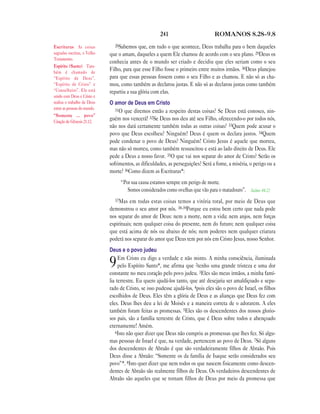 241 ROMANOS 8.28—9.8
28Sabemos que, em tudo o que acontece, Deus trabalha para o bem daqueles
que o amam, daqueles a quem Ele chamou de acordo com o seu plano. 29Deus os
conhecia antes de o mundo ser criado e decidiu que eles seriam como o seu
Filho, para que esse Filho fosse o primeiro entre muitos irmãos. 30Deus planejou
para que essas pessoas fossem como o seu Filho e as chamou. E não só as cha-
mou, como também as declarou justas. E não só as declarou justas como também
repartiu a sua glória com elas.
O amor de Deus em Cristo
31O que diremos então a respeito destas coisas? Se Deus está conosco, nin-
guém nos vencerá! 32Se Deus nos deu até seu Filho, oferecendo-o por todos nós,
não nos dará certamente também todas as outras coisas? 33Quem pode acusar o
povo que Deus escolheu? Ninguém! Deus é quem os declara justos. 34Quem
pode condenar o povo de Deus? Ninguém! Cristo Jesus é aquele que morreu,
mas não só morreu, como também ressuscitou e está ao lado direito de Deus. Ele
pede a Deus a nosso favor. 35O que vai nos separar do amor de Cristo? Serão os
sofrimentos, as dificuldades, as perseguições? Será a fome, a miséria, o perigo ou a
morte? 36Como dizem as Escrituras*:
“Por sua causa estamos sempre em perigo de morte.
Somos considerados como ovelhas que vão para o matadouro”. Salmo 44.22
37Mas em todas estas coisas temos a vitória total, por meio de Deus que
demonstrou o seu amor por nós. 38-39Porque eu estou bem certo que nada pode
nos separar do amor de Deus: nem a morte, nem a vida; nem anjos, nem forças
espirituais; nem qualquer coisa do presente, nem do futuro; nem qualquer coisa
que está acima de nós ou abaixo de nós; nem poderes nem qualquer criatura
poderá nos separar do amor que Deus tem por nós em Cristo Jesus, nosso Senhor.
Deus e o povo judeu
9Em Cristo eu digo a verdade e não minto. A minha consciência, iluminada
pelo Espírito Santo*, me afirma que 2tenho uma grande tristeza e uma dor
constante no meu coração pelo povo judeu. 3Eles são meus irmãos, a minha famí-
lia terrestre. Eu quero ajudá-los tanto, que até desejaria ser amaldiçoado e sepa-
rado de Cristo, se isso pudesse ajudá-los, 4pois eles são o povo de Israel, os filhos
escolhidos de Deus. Eles têm a glória de Deus e as alianças que Deus fez com
eles. Deus lhes deu a lei de Moisés e a maneira correta de o adorarem. A eles
também foram feitas as promessas. 5Eles são os descendentes dos nossos glorio-
sos pais, são a família terrestre de Cristo, que é Deus sobre todos e abençoado
eternamente! Amém.
6Isto não quer dizer que Deus não cumpriu as promessas que lhes fez. Só algu-
mas pessoas de Israel é que, na verdade, pertencem ao povo de Deus. 7Só alguns
dos descendentes de Abraão é que são verdadeiramente filhos de Abraão. Pois
Deus disse a Abraão: “Somente os da família de Isaque serão considerados seu
povo”*. 8Isto quer dizer que nem todos os que nascem fisicamente como descen-
dentes de Abraão são realmente filhos de Deus. Os verdadeiros descendentes de
Abraão são aqueles que se tornam filhos de Deus por meio da promessa que
Escrituras As coisas
sagradas escritas, o Velho
Testamento.
Espírito (Santo) Tam-
bém é chamado de
“Espírito de Deus”,
“Espírito de Cristo” e
“Conselheiro”. Ele está
unido com Deus e Cristo e
realiza o trabalho de Deus
entre as pessoas do mundo.
“Somente … povo”
Citação de Gênesis 21.12.
 