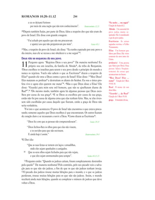 244ROMANOS 10.20—11.12
e eu os deixarei furiosos
por meio de uma nação que não tem conhecimento”. Deuteronômio 32.21
20Depois também Isaías, por parte de Deus, falou a respeito dos que não eram do
povo de Israel. Ele disse com grande coragem:
“Fui achado por aqueles que não me procuravam
e apareci aos que não perguntavam por mim”. Isaías 65.1
21Mas, a respeito do povo de Israel, ele disse: “Eu tenho esperado por este povo o
dia inteiro, mas ele se recusa a me obedecer e a me seguir”*.
Deus não se esqueceu do seu povo.
11Pergunto agora: “Rejeitou Deus o seu povo?” De maneira nenhuma! Eu
próprio sou um israelita, da família de Abraão*, da tribo de Benjamim.
2Deus escolheu os israelitas para serem o seu povo desde o princípio do mundo e
nunca os rejeitou. Vocês não sabem o que as Escrituras* dizem a respeito de
Elias* quando ele orou a Deus contra o povo de Israel? Elias disse: 3“Meu Deus!
Eles mataram os profetas* e destruíram os altares do Senhor. Eu sou o único pro-
feta vivo e agora eles querem me matar”*. 4Mas o que Deus disse a Elias? Ele
disse: “Guardei para mim sete mil homens, que não se ajoelharam diante de
Baal*”.* 5Do mesmo modo, também agora há algumas pessoas que Deus esco-
lheu por causa da sua graça*. 6E se Deus as escolheu por causa da sua graça,
então não foi por causa de alguma coisa que elas tenham feito. Mas, se elas tives-
sem sido escolhidas por causa daquilo que fizeram, então a graça de Deus não
seria verdadeira.
7Foi isto o que aconteceu: O povo de Israel não encontrou o que estava procu-
rando; somente aqueles que Deus escolheu é que encontraram. Os outros ficaram
de coração duro e se recusaram a ouvir a Deus. 8Como dizem as Escrituras*:
“Deus fez com que as pessoas não compreendessem”. Isaías 29.10
“Deus fechou-lhes os olhos para que elas não vissem,
e os ouvidos para que não ouvissem.
E ainda hoje é assim.” Deuteronômio 29.4
9E Davi diz:
“Que as suas festas se tornem em laços e armadilhas,
onde eles sejam apanhados e castigados.
10 Que os seus olhos sejam fechados para que não vejam,
e que eles sejam atormentados para sempre”. Salmo 69.22-23
11Pergunto então: “Quando os judeus caíram, foram completamente destruídos
pela queda?” De maneira nenhuma! Pelo contrário, pelo seu pecado veio a salva-
ção para os que não são judeus, a fim de que os que são judeus tenham inveja.
12O pecado dos judeus trouxe muitas bênçãos para o mundo; e o que os judeus
perderam, trouxe muitas bênçãos para os que não são judeus. Assim, o mundo
receberá ainda mais bênçãos, quando se completar o número de judeus que deve
voltar a Deus.
“Eu tenho … me seguir”
Citação de Isaías 65.2.
Abraão Um ancestral do
povo judeu muito re-
speitado. Ele é considerado
o pai do povo judeu.
Escrituras As coisas
sagradas escritas, o Velho
Testamento.
Elias Um homem que
falava por Deus. Ele viveu
centenas de anos antes de
Cristo.
profeta(s) Uma pessoa
que falava por Deus. Essa
pessoa falava freqüen-
temente de coisas que
aconteceriam no futuro.
“Meu Deus! Eles …
matar” Citação de 1 Reis
19.10, 14.
Baal O nome de um
deus falso.
“Guardei … de Baal”
Citação de 1 Reis 19.18.
graça A bondade divina.
 