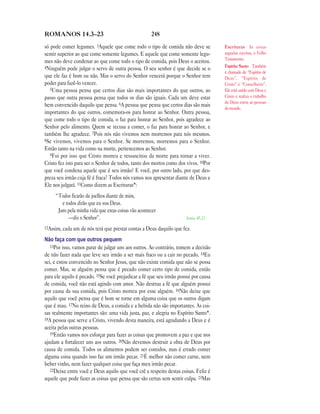248ROMANOS 14.3—23
só pode comer legumes. 3Aquele que come todo o tipo de comida não deve se
sentir superior ao que come somente legumes. E aquele que come somente legu-
mes não deve condenar ao que come todo o tipo de comida, pois Deus o aceitou.
4Ninguém pode julgar o servo de outra pessoa. O seu senhor é que decide se o
que ele faz é bom ou não. Mas o servo do Senhor vencerá porque o Senhor tem
poder para fazê-lo vencer.
5Uma pessoa pensa que certos dias são mais importantes do que outros, ao
passo que outra pessoa pensa que todos os dias são iguais. Cada um deve estar
bem convencido daquilo que pensa. 6A pessoa que pensa que certos dias são mais
importantes do que outros, comemora-os para honrar ao Senhor. Outra pessoa,
que come todo o tipo de comida, o faz para honrar ao Senhor, pois agradece ao
Senhor pelo alimento. Quem se recusa a comer, o faz para honrar ao Senhor, e
também lhe agradece. 7Pois nós não vivemos nem morremos para nós mesmos.
8Se vivemos, vivemos para o Senhor. Se morremos, morremos para o Senhor.
Então tanto na vida como na morte, pertencemos ao Senhor.
9Foi por isso que Cristo morreu e ressuscitou da morte para tornar a viver.
Cristo fez isto para ser o Senhor de todos, tanto dos mortos como dos vivos. 10Por
que você condena aquele que é seu irmão? E você, por outro lado, por que des-
preza seu irmão cuja fé é fraca? Todos nós vamos nos apresentar diante de Deus e
Ele nos julgará. 11Como dizem as Escrituras*:
“Todos ficarão de joelhos diante de mim,
e todos dirão que eu sou Deus.
Juro pela minha vida que estas coisas vão acontecer
—diz o Senhor”. Isaías 45.23
12Assim, cada um de nós terá que prestar contas a Deus daquilo que fez.
Não faça com que outros pequem
13Por isso, vamos parar de julgar uns aos outros. Ao contrário, tomem a decisão
de não fazer nada que leve seu irmão a ser mais fraco ou a cair no pecado. 14Eu
sei, e estou convencido no Senhor Jesus, que não existe comida que não se possa
comer. Mas, se alguém pensa que é pecado comer certo tipo de comida, então
para ele aquilo é pecado. 15Se você prejudicar a fé que seu irmão possui por causa
de comida, você não está agindo com amor. Não destrua a fé que alguém possui
por causa da sua comida, pois Cristo morreu por esse alguém. 16Não deixe que
aquilo que você pensa que é bom se torne em alguma coisa que os outros digam
que é mau. 17No reino de Deus, a comida e a bebida não são importantes. As coi-
sas realmente importantes são: uma vida justa, paz, e alegria no Espírito Santo*.
18A pessoa que serve a Cristo, vivendo desta maneira, está agradando a Deus e é
aceita pelas outras pessoas.
19Então vamos nos esforçar para fazer as coisas que promovem a paz e que nos
ajudam a fortalecer uns aos outros. 20Não devemos destruir a obra de Deus por
causa de comida. Todos os alimentos podem ser comidos, mas é errado comer
alguma coisa quando isso faz um irmão pecar. 21É melhor não comer carne, nem
beber vinho, nem fazer qualquer coisa que faça meu irmão pecar.
22Deixe entre você e Deus aquilo que você crê a respeito destas coisas. Feliz é
aquele que pode fazer as coisas que pensa que são certas sem sentir culpa. 23Mas
Escrituras As coisas
sagradas escritas, o Velho
Testamento.
Espírito Santo Também
é chamado de “Espírito de
Deus”, “Espírito de
Cristo” e “Conselheiro”.
Ele está unido com Deus e
Cristo e realiza o trabalho
de Deus entre as pessoas
do mundo.
 