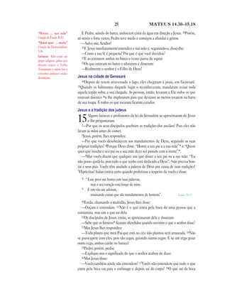 25 MATEUS 14.30—15.18
E Pedro, saindo do barco, andou em cima da água em direção a Jesus. 30Porém,
ao sentir o forte vento, Pedro teve medo e começou a afundar e gritou:
—Salve-me, Senhor!
31E Jesus imediatamente estendeu a sua mão e, segurando-o, disse-lhe:
—Como a sua fé é pequena! Por que é que você duvidou?
32E ao entrarem ambos no barco o vento parou de soprar.
33Os que estavam no barco o adoraram e disseram:
—Realmente o senhor é o Filho de Deus!
Jesus na cidade de Genesaré
34Depois de terem atravessado o lago, eles chegaram à praia, em Genesaré.
35Quando os habitantes daquele lugar o reconheceram, mandaram avisar toda
aquela região sobre a sua chegada. As pessoas, então, levaram a Ele todos os que
estavam doentes 36e lhe imploraram para que deixasse ao menos tocarem na barra
de sua roupa. E todos os que tocaram ficaram curados.
Jesus e a tradição dos judeus
15Alguns fariseus e professores da lei de Jerusalém se aproximaram de Jesus
e lhe perguntaram:
2—Por que os seus discípulos quebram as tradições dos anciãos? Pois eles não
lavam as mãos antes de comer.
3Jesus, porém, lhes respondeu:
—Por que vocês desobedecem aos mandamentos de Deus, seguindo as suas
próprias tradições? 4Porque Deus disse: “Honre a seu pai e a sua mãe”* e “Quem
quer que insulte a seu pai ou a sua mãe deve ser punido com a morte”*.
—5Mas vocês dizem que qualquer um que disser a seu pai ou a sua mãe: “Eu
não posso ajudá-lo, pois tudo o que tenho está dedicado a Deus”, 6não precisa hon-
rar a seus pais. Vocês têm anulado a palavra de Deus por causa de suas tradições!
7Hipócritas! Isaías estava certo quando profetizou a respeito de vocês e disse:
8 “Esse povo me honra com suas palavras,
mas o seu coração está longe de mim.
9 E em vão me adoram,
ensinando coisas que são mandamentos de homens”. Isaías 29.13
10Então, chamando a multidão, Jesus lhes disse:
—Ouçam e entendam. 11Não é o que entra pela boca de uma pessoa que a
contamina, mas sim o que sai dela.
12Os discípulos de Jesus, então, se aproximaram dele e disseram:
—Sabe que os fariseus* ficaram ofendidos quando ouviram o que o senhor disse?
13Mas Jesus lhes respondeu:
—Toda planta que meu Pai que está no céu não plantou será arrancada. 14Não
se preocupem com eles, pois são cegos, guiando outros cegos. E se um cego guiar
outro cego, ambos cairão no buraco!
15Pedro, porém, pediu:
—Explique-nos o significado do que o senhor acabou de dizer.
16Mas Jesus disse:
—Vocês também ainda não entendem? 17Vocês não entendem que tudo o que
entra pela boca vai para o estômago e depois sai do corpo? 18O que sai da boca
“Honre … sua mãe”
Citação de Êxodo 20.12.
“Quem quer … morte”
Citação de Deuteronômio
5.16.
fariseus Eles eram um
grupo religioso judeu que
diziam seguir o Velho
Testamento e outras leis e
costumes judaicos cuida-
dosamente.
 