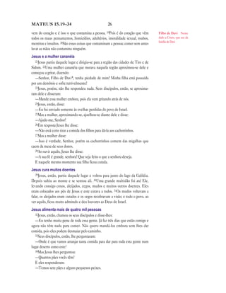 26MATEUS 15.19—34
vem do coração e é isso o que contamina a pessoa. 19Pois é do coração que vêm
todos os maus pensamentos, homicídios, adultérios, imoralidade sexual, roubos,
mentiras e insultos. 20São essas coisas que contaminam a pessoa; comer sem antes
lavar as mãos não contamina ninguém.
Jesus e a mulher cananéia
21Jesus partiu daquele lugar e dirigiu-se para a região das cidades de Tiro e de
Sidom. 22Uma mulher cananéia que morava naquela região aproximou-se dele e
começou a gritar, dizendo:
—Senhor, Filho de Davi*, tenha piedade de mim! Minha filha está possuída
por um demônio e sofre terrivelmente!
23Jesus, porém, não lhe respondeu nada. Seus discípulos, então, se aproxima-
ram dele e disseram:
—Mande essa mulher embora, pois ela vem gritando atrás de nós.
24Jesus, então, disse:
—Eu fui enviado somente às ovelhas perdidas do povo de Israel.
25Mas a mulher, aproximando-se, ajoelhou-se diante dele e disse:
—Ajude-me, Senhor!
26Em resposta Jesus lhe disse:
—Não está certo tirar a comida dos filhos para dá-la aos cachorrinhos.
27Mas a mulher disse:
—Isso é verdade, Senhor, porém os cachorrinhos comem das migalhas que
caem da mesa de seus donos.
28Ao ouvir aquilo, Jesus lhe disse:
—A sua fé é grande, senhora! Que seja feito o que a senhora deseja.
E naquele mesmo momento sua filha ficou curada.
Jesus cura muitos doentes
29Jesus, então, partiu daquele lugar e voltou para junto do lago da Galiléia.
Depois subiu ao monte e se sentou ali. 30Uma grande multidão foi até Ele,
levando consigo coxos, aleijados, cegos, mudos e muitos outros doentes. Eles
eram colocados aos pés de Jesus e este curava a todos. 31Os mudos voltavam a
falar, os aleijados eram curados e os cegos recobravam a visão; e todo o povo, ao
ver aquilo, ficou muito admirado e deu louvores ao Deus de Israel.
Jesus alimenta mais de quatro mil pessoas
32Jesus, então, chamou os seus discípulos e disse-lhes:
—Eu tenho muita pena de toda essa gente. Já faz três dias que estão comigo e
agora não têm nada para comer. Não quero mandá-los embora sem lhes dar
comida, pois eles podem desmaiar pelo caminho.
33Seus discípulos, então, lhe perguntaram:
—Onde é que vamos arranjar tanta comida para dar para toda esta gente num
lugar deserto como este?
34Mas Jesus lhes perguntou:
—Quantos pães vocês têm?
E eles responderam:
—Temos sete pães e alguns pequenos peixes.
Filho de Davi Nome
dado a Cristo, que era da
família de Davi.
 