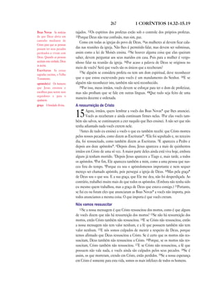 267 1 CORÍNTIOS 14.32—15.19
rajados. 32Os espíritos dos profetas estão sob o controle dos próprios profetas.
33Porque Deus não traz confusão, mas sim, paz.
Como em todas as igrejas do povo de Deus, 34as mulheres aí devem ficar cala-
das nas reuniões da igreja. Não lhes é permitido falar, mas devem ser submissas,
assim como a lei de Moisés ensina. 35Se houver alguma coisa que elas queiram
saber, devem perguntar aos seus maridos em casa. Pois para a mulher é vergo-
nhoso falar na reunião da igreja. 36Por acaso a palavra de Deus se originou no
meio de vocês? Será que vocês são os únicos que a receberam?
37Se alguém se considera profeta ou tem um dom espiritual, deve reconhecer
que o que estou escrevendo para vocês é um mandamento do Senhor. 38E se
alguém não reconhecer isto, também não será reconhecido.
39Por isso, meus irmãos, vocês devem se esforçar para ter o dom de profetizar,
mas não proíbam que se fale em outras línguas. 40Que tudo seja feito de uma
maneira decente e ordenada.
A ressurreição de Cristo
15Agora, irmãos, quero lembrar a vocês das Boas Novas* que lhes anunciei.
Vocês as receberam e ainda continuam firmes nelas. 2Por elas vocês tam-
bém são salvos, se continuarem a crer naquilo que lhes ensinei. A não ser que não
tenha adiantado nada vocês crerem nele.
3Antes de tudo eu ensinei a vocês o que eu também recebi: que Cristo morreu
pelos nossos pecados, como dizem as Escrituras*. 4Ele foi sepultado e, no terceiro
dia, foi ressuscitado, como também dizem as Escrituras. 5E apareceu a Pedro e
depois aos doze apóstolos*. 6Depois disso, Jesus apareceu a mais de quinhentos
irmãos em Cristo de uma só vez. A maior parte deles ainda está viva hoje, embora
alguns já tenham morrido. 7Depois Jesus apareceu a Tiago e, mais tarde, a todos
os apóstolos. 8Por fim, Ele apareceu também a mim, como a uma pessoa que nas-
ceu fora do tempo. 9Porque eu sou o apóstolomenos importante e nem sequer
mereço ser chamado apóstolo, pois persegui a igreja de Deus. 10Mas pela graça*
de Deus sou o que sou. E a sua graça, que Ele me deu, não foi desperdiçada. Ao
contrário, trabalhei muito mais do que todos os apóstolos. (Embora não tenha sido
eu mesmo quem trabalhou, mas a graça de Deus que estava comigo.) 11Portanto,
se fui eu ou foram eles que anunciaram as Boas Novas* a vocês não importa, pois
todos anunciamos a mesma coisa. O que importa é que vocês creram.
Nós vamos ressuscitar
12Se a nossa mensagem é que Cristo ressuscitou dos mortos, como é que alguns
de vocês dizem que não há ressurreição dos mortos? 13Se não há ressurreição dos
mortos, então Cristo também não ressuscitou. 14E se Cristo não ressuscitou, então
a nossa mensagem não tem valor nenhum, e a fé que possuem também não tem
valor nenhum. 15E nós somos culpados de mentir a respeito de Deus, porque
temos afirmado que Deus ressuscitou a Cristo. Se é certo que os mortos não res-
suscitam, Deus também não ressuscitou a Cristo. 16Porque, se os mortos não res-
suscitam, Cristo também não ressuscitou. 17E se Cristo não ressuscitou, a fé que
possuem não vale nada, e vocês ainda são culpados pelos seus pecados. 18Se é
assim, os que morreram, crendo em Cristo, estão perdidos. 19Se a nossa esperança
em Cristo é somente para esta vida, somos os mais infelizes de todos os homens.
Boas Novas As notícias
de que Deus abriu um
caminho mediante de
Cristo para que as pessoas
possam ter seus pecados
perdoados e vivam com
Deus. Quando as pessoas
aceitam esta verdade, Deus
as aceita.
Escrituras As coisas
sagradas escritas, o Velho
Testamento.
apóstolo(s) Os homens
que Jesus ensinou e
escolheu para serem seus
seguidores e para o
ajudarem.
graça A bondade divina.
 