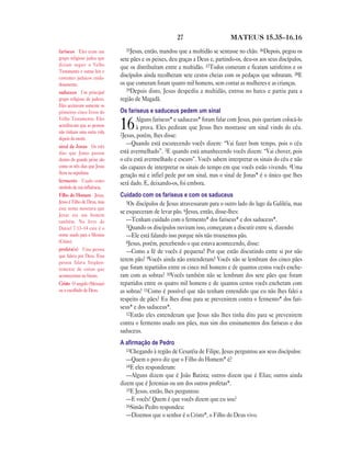 27 MATEUS 15.35—16.16
35Jesus, então, mandou que a multidão se sentasse no chão. 36Depois, pegou os
sete pães e os peixes, deu graças a Deus e, partindo-os, deu-os aos seus discípulos,
que os distribuíram entre a multidão. 37Todos comeram e ficaram satisfeitos e os
discípulos ainda recolheram sete cestos cheias com os pedaços que sobraram. 38E
os que comeram foram quatro mil homens, sem contar as mulheres e as crianças.
39Depois disto, Jesus despediu a multidão, entrou no barco e partiu para a
região de Magadã.
Os fariseus e saduceus pedem um sinal
16Alguns fariseus* e saduceus* foram falar com Jesus, pois queriam colocá-lo
à prova. Eles pediram que Jesus lhes mostrasse um sinal vindo do céu.
2Jesus, porém, lhes disse:
—Quando está escurecendo vocês dizem: “Vai fazer bom tempo, pois o céu
está avermelhado”. 3E quando está amanhecendo vocês dizem: “Vai chover, pois
o céu está avermelhado e escuro”. Vocês sabem interpretar os sinais do céu e não
são capazes de interpretar os sinais do tempo em que vocês estão vivendo. 4Uma
geração má e infiel pede por um sinal, mas o sinal de Jonas* é o único que lhes
será dado. E, deixando-os, foi embora.
Cuidado com os fariseus e com os saduceus
5Os discípulos de Jesus atravessaram para o outro lado do lago da Galiléia, mas
se esqueceram de levar pão. 6Jesus, então, disse-lhes:
—Tenham cuidado com o fermento* dos fariseus* e dos saduceus*.
7Quando os discípulos ouviram isso, começaram a discutir entre si, dizendo:
—Ele está falando isso porque nós não trouxemos pão.
8Jesus, porém, percebendo o que estava acontecendo, disse:
—Como a fé de vocês é pequena! Por que estão discutindo entre si por não
terem pão? 9Vocês ainda não entenderam? Vocês não se lembram dos cinco pães
que foram repartidos entre os cinco mil homens e de quantos cestos vocês enche-
ram com as sobras? 10Vocês também não se lembram dos sete pães que foram
repartidos entre os quatro mil homens e de quantos cestos vocês encheram com
as sobras? 11Como é possível que não tenham entendido que eu não lhes falei a
respeito de pães? Eu lhes disse para se prevenirem contra o fermento* dos fari-
seus* e dos saduceus*.
12Então eles entenderam que Jesus não lhes tinha dito para se prevenirem
contra o fermento usado nos pães, mas sim dos ensinamentos dos fariseus e dos
saduceus.
A aﬁrmação de Pedro
13Chegando à região de Cesaréia de Filipe, Jesus perguntou aos seus discípulos:
—Quem o povo diz que o Filho do Homem* é?
14E eles responderam:
—Alguns dizem que é João Batista; outros dizem que é Elias; outros ainda
dizem que é Jeremias ou um dos outros profetas*.
15E Jesus, então, lhes perguntou:
—E vocês? Quem é que vocês dizem que eu sou?
16Simão Pedro respondeu:
—Dizemos que o senhor é o Cristo*, o Filho do Deus vivo.
fariseus Eles eram um
grupo religioso judeu que
diziam seguir o Velho
Testamento e outras leis e
costumes judaicos cuida-
dosamente.
saduceus Um principal
grupo religioso de judeus.
Eles aceitavam somente os
primeiros cinco livros do
Velho Testamento. Eles
acreditavam que as pessoas
não tinham uma outra vida
depois da morte.
sinal de Jonas Os três
dias que Jonas passou
dentro do grande peixe são
como os três dias que Jesus
ficou na sepultura.
fermento Usado como
símbolo de má influência.
Filho do Homem Jesus.
Jesus é Filho de Deus, mas
este nome mostrava que
Jesus era um homem
também. No livro de
Daniel 7.13–14 este é o
nome usado para o Messias
(Cristo).
profeta(s) Uma pessoa
que falava por Deus. Essa
pessoa falava freqüen-
temente de coisas que
aconteceriam no futuro.
Cristo O ungido (Messias)
ou o escolhido de Deus.
 