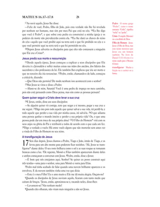 28MATEUS 16.17—17.8
17Ao ouvir aquilo, Jesus lhe disse:
—Feliz de você, Pedro, filho de João, pois esta verdade não lhe foi revelada
por nenhum ser humano, mas sim por meu Pai que está no céu. 18Eu lhe digo
que você é Pedro*, e que sobre esta pedra eu construirei a minha igreja e os
poderes da morte não prevalecerão contra ela. 19Eu lhe darei as chaves do reino
do céu—aquilo que você proibir aqui na terra será o que foi proibido no céu e o
que você permitir aqui na terra será o que foi permitido no céu.
20Depois Jesus advertiu os discípulos para que eles não contassem a ninguém
que Ele era o Cristo*.
Jesus prediz sua morte e ressurreição
21Desde aquela época, Jesus começou a explicar a seus discípulos que Ele
deveria ir a Jerusalém e sofrer muitas coisas nas mãos dos anciãos, dos líderes dos
sacerdotes e dos professores da lei. Ele também lhes explicou que iria ser morto e
que no terceiro dia iria ressuscitar. 22Pedro, então, chamando-o de lado, começou
a criticá-lo, dizendo:
—Que Deus não permita! De modo nenhum isso acontecerá com o senhor!
23Mas Jesus se virou e disse a Pedro:
—Afaste-se de mim, Satanás! Você é uma pedra de tropeço no meu caminho,
pois não está pensando como Deus pensa, mas sim como as pessoas pensam!
Quem quiser seguir a Cristo deve levar a sua cruz
24E Jesus, então, disse aos seus discípulos:
—Se alguém quiser vir comigo, tem que negar a si mesmo, pegar a sua cruz e
me seguir. 25Digo isto pois todo aquele que quiser salvar a sua vida, irá perdê-la; e
todo aquele que perder a sua vida por minha causa, irá salvá-la. 26O que adianta
uma pessoa ganhar o mundo inteiro e perder a sua própria vida? Ou, o que uma
pessoa pode dar em troca de sua própria alma? 27O Filho do Homem* virá com os
seus anjos na glória do Pai e retribuirá a todos de acordo com o que cada um fez.
28Digo a verdade a vocês: Há entre vocês alguns que não morrerão sem antes ver
a vinda do Filho do Homem no seu reino.
A transﬁguração de Jesus
17Seis dias depois, Jesus chamou a Pedro, Tiago e João, irmão de Tiago, e os
levou para um alto monte para poderem ficar sozinhos. 2Ali, Jesus se trans-
figurou* diante deles. O seu rosto brilhava como o sol e as suas roupas se tornaram
brancas como a luz. 3De repente, Moisés e Elias também apareceram diante deles
e ambos começaram a conversar com Jesus. 4Pedro, então, disse a Jesus:
—É bom que nós estejamos aqui, Senhor! Se quiser eu posso construir aqui
três tendas—uma para o senhor, uma para Moisés e outra para Elias.
5Pedro mal tinha acabado de falar quando uma nuvem brilhante apareceu e os
envolveu. E da nuvem também vinha uma voz que dizia:
—Este é o meu Filho! Eu o amo muito e Ele me dá muita alegria. Ouçam-no!
6Quando os discípulos de Jesus ouviram aquilo, ficaram com tanto medo que
caíram de bruços. 7Jesus, então, aproximou-se e, tocando neles, disse-lhes:
—Levantem-se! Não tenham medo!
8Quando eles olharam, não viram mais ninguém a não ser Jesus.
Pedro O nome grego
“Pedro”, como o nome
aramaico “Cefas”, significa
“rocha” ou “pedra”.
Cristo O ungido (Messias)
ou o escolhido de Deus.
Filho do Homem Jesus.
Jesus é Filho de Deus, mas
este nome mostrava que
Jesus era um homem
também. No livro de
Daniel 7.13–14 este é o
nome usado para o Messias
(Cristo).
transfigurar Mudar a
feição ou o caráter ou a
forma.
 