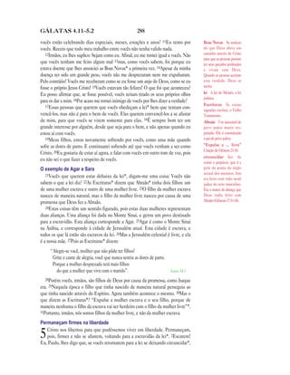 288GÁLATAS 4.11—5.2
vocês estão celebrando dias especiais, meses, estações e anos? 11Eu temo por
vocês. Receio que todo meu trabalho entre vocês não tenha valido nada.
12Irmãos, eu lhes suplico: Sejam como eu. Afinal, eu me tornei igual a vocês. Não
que vocês tenham me feito algum mal 13mas, como vocês sabem, foi porque eu
estava doente que lhes anunciei as Boas Novas* a primeira vez. 14Apesar da minha
doença ter sido um grande peso, vocês não me desprezaram nem me expulsaram.
Pelo contrário! Vocês me receberam como se eu fosse um anjo de Deus, como se eu
fosse o próprio Jesus Cristo! 15Vocês estavam tão felizes! O que foi que aconteceu?
Eu posso afirmar que, se fosse possível, vocês teriam tirado os seus próprios olhos
para os dar a mim. 16Por acaso me tornei inimigo de vocês por lhes dizer a verdade?
17Essas pessoas que querem que vocês obedeçam a lei* bem que tentam con-
vencê-los, mas não é para o bem de vocês. Elas querem convencê-los a se afastar
de mim, para que vocês se virem somente para elas. 18É sempre bom ter um
grande interesse por alguém, desde que seja para o bem, e não apenas quando eu
estou aí com vocês.
19Meus filhos, estou novamente sofrendo por vocês, como uma mãe quando
sofre as dores de parto. E continuarei sofrendo até que vocês venham a ser como
Cristo. 20Eu gostaria de estar aí agora, e falar com vocês em outro tom de voz, pois
eu não sei o que fazer a respeito de vocês.
O exemplo de Agar e Sara
21Vocês que querem estar debaixo da lei*, digam-me uma coisa: Vocês não
sabem o que a lei diz? 22As Escrituras* dizem que Abraão* tinha dois filhos: um
de uma mulher escrava e outro de uma mulher livre. 23O filho da mulher escrava
nasceu de maneira natural, mas o filho da mulher livre nasceu por causa de uma
promessa que Deus fez a Abraão.
24Estas coisas têm um sentido figurado, pois estas duas mulheres representam
duas alianças. Uma aliança foi dada no Monte Sinai, e gerou um povo destinado
para a escravidão. Esta aliança corresponde a Agar. 25Agar é como o Monte Sinai
na Arábia, e corresponde à cidade de Jerusalém atual. Esta cidade é escrava, e
todos os que lá estão são escravos da lei. 26Mas a Jerusalém celestial é livre, e ela
é a nossa mãe. 27Pois as Escrituras* dizem:
“Alegre-se você, mulher que não pôde ter filhos!
Grite e cante de alegria, você que nunca sentiu as dores de parto.
Porque a mulher desprezada terá mais filhos
do que a mulher que vive com o marido”. Isaías 54.1
28Porém vocês, irmãos, são filhos de Deus por causa da promessa, como Isaque
era. 29Naquela época o filho que tinha nascido de maneira natural perseguia ao
que tinha nascido através do Espírito. Agora também acontece o mesmo. 30Mas o
que dizem as Escrituras*? “Expulse a mulher escrava e o seu filho, porque de
maneira nenhuma o filho da escrava vai ser herdeiro com o filho da mulher livre”*.
31Portanto, irmãos, nós somos filhos da mulher livre, e não da mulher escrava.
Permaneçam ﬁrmes na liberdade
5Cristo nos libertou para que pudéssemos viver em liberdade. Permaneçam,
pois, firmes e não se afastem, voltando para a escravidão da lei*. 2Escutem!
Eu, Paulo, lhes digo que, se vocês retornarem para a lei se deixando circuncidar*,
Boas Novas As notícias
de que Deus abriu um
caminho através de Cristo
para que as pessoas possam
ter seus pecados perdoados
e vivam com Deus.
Quando as pessoas aceitam
esta verdade, Deus as
aceita.
lei A lei de Moisés, a lei
judaica.
Escrituras As coisas
sagradas escritas, o Velho
Testamento.
Abraão Um ancestral do
povo judeu muito res-
peitado. Ele é considerado
o pai do povo judeu.
“Expulse a … livre”
Citação de Gênesis 21.10.
circuncidar Ato de
cortar o prepúcio, que é a
pele da ponta do órgão
sexual dos meninos. Isto
era feito com todo nenê
judeu do sexo masculino.
Era a marca da aliança que
Deus tinha feito com
Abraão (Gênesis 17.9–14).
 