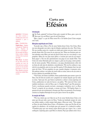Carta aos
Efésios
Introdução
1De Paulo, apóstolo* de Jesus Cristo pela vontade de Deus, para o povo de
Deus que vive em Éfeso e que crê em Cristo Jesus.
2Que a graça* e a paz de Deus nosso Pai e do Senhor Jesus Cristo estejam
com vocês.
Bênçãos espirituais em Cristo
3Louvado seja o Deus e Pai do nosso Senhor Jesus Cristo. Em Cristo, Deus
nos tem abençoado com todo o tipo de bênçãos espirituais dos céus. 4Em Cristo,
Ele nos escolheu antes de o mundo ser criado para sermos um povo santo e sem
pecado diante dele. Por causa do seu amor por nós, 5Deus nos destinou para ser-
mos adotados como filhos, por meio de Jesus Cristo; esse era o seu desejo e o seu
propósito. 6Deus fez isso para trazer glória a si mesmo por causa da sua maravi-
lhosa graça*, e Ele nos deu gratuitamente essa graça no seu amado Filho. 7Em
Cristo nós somos libertados pelo seu sangue e, pela sua rica graça, somos perdoa-
dos de nossos pecados. 8Deus derramou a sua graça abundantemente sobre nós
na forma de todo tipo de sabedoria e entendimento. 9Ele nos fez conhecer o seg-
redo do seu propósito, pois era isso que Ele queria. E Ele planejou fazer isso por
meio de Cristo. 10O seu propósito era que, quando chegasse o momento certo,
Ele pudesse realizar o seu plano de reunir todas as coisas, tanto as do céu como as
da terra, debaixo da autoridade de Cristo.
11Em Cristo, nós fomos escolhidos, fomos predestinados para sermos o povo de
Deus. Isto foi feito de acordo com o propósito da vontade daquele que faz todas
as coisas, 12para que nós, que fomos os primeiros a colocar a nossa esperança em
Cristo, pudéssemos ter razão de louvar a sua glória. 13Por meio de Cristo vocês
também receberam o selo de Deus, que é o Espírito Santo* que Ele prometeu.
Vocês o receberam quando ouviram a mensagem verdadeira, isto é, as Boas
Novas* a respeito da sua salvação, e creram em Cristo. 14O Espírito Santo é a
garantia de que nós receberemos a herança que Deus nos prometeu. Essa herança
consiste na completa libertação do seu povo para o louvor da sua glória.
A oração de Paulo
15Por isso, desde que ouvi falar da sua fé em nosso Senhor Jesus Cristo e do
amor que têm por todo o povo de Deus, 16tenho me lembrado sempre de vocês
nas minhas orações, e tenho sempre dado graças a Deus por vocês. 17Oro sempre
ao Deus do nosso Senhor Jesus Cristo, o Pai glorioso, e peço que Ele lhes dê um
espírito de sabedoria e de revelação para que possam vir a conhecê-lo melhor.
18Também peço que suas mentes sejam abertas para que vejam a luz, e assim
conheçam a esperança para a qual Deus os chamou. Peço que saibam como é rica a
291
apóstolo(s) Os homens
que Jesus ensinou e
escolheu para serem seus
seguidores e para o
ajudarem.
graça A bondade divina.
Espírito Santo Também
é chamado de “Espírito de
Deus”, “Espírito de
Cristo” e “Conselheiro”.
Ele esta unido com Deus e
Cristo e realiza o trabalho
de Deus entre as pessoas
do mundo.
Boas Novas As notícias
de que Deus abriu um
caminho por meio de
Cristo para que as pessoas
possam ter seus pecados
perdoados e vivam com
Deus. Quando as pessoas
aceitam esta verdade, Deus
as aceita.
 