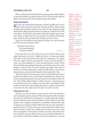 294EFÉSIOS 3.20—4.23
20Deus é poderoso para fazer infinitamente mais do que tudo quanto pedimos
ou pensamos, mediante seu poder que atua em nós! 21A Ele seja dada a glória na
igreja e em Cristo Jesus por todas as gerações e para sempre! Amém.
Unidos pelo Espírito
4Eu, pois, que sou prisioneiro por pertencer ao Senhor, peço-lhes que vivam de
maneira digna das pessoas que foram chamadas por Deus. 2Sejam sempre
humildes, gentis, pacientes, e tolerem uns aos outros com amor. 3Já que vocês estão
unidos pela paz, façam tudo para preservar essa união que o Espírito* lhes dá. 4Há
um só corpo e um só Espírito, como também vocês foram chamados numa só espe-
rança. 5Há um só Senhor, uma só fé, um só batismo*, 6um só Deus e Pai de todos,
que é o Senhor de todos, que age por meio de todos e que está em todos.
7Cada um de nós recebeu seu dom especial, de acordo com o que Cristo quis
dar. 8É por isso que as Escrituras* dizem:
“Quando ele subiu às alturas,
levou consigo prisioneiros
e deu dons aos homens”. Salmo 68.18
9O que quer dizer “ele subiu”? Quer dizer que ele primeiro desceu até as
regiões mais baixas—até a terra. 10Aquele que desceu é o mesmo que também
subiu acima do mais alto céu, para encher tudo com a sua presença. 11E o próprio
Cristo deu a alguns o dom de serem apóstolos*, a outros, o de serem profetas*, a
outros, o de serem evangelistas*, e a outros, o de serem pastores e mestres. 12Estes
dons foram dados com o propósito de preparar o povo de Deus para servir, e assim
fortalecer o corpo de Cristo. 13Isto deve continuar até estarmos todos unidos na
mesma fé e no mesmo conhecimento a respeito do Filho de Deus. Assim seremos
pessoas maduras e cresceremos até alcançarmos a altura espiritual de Cristo.
14Então não seremos mais crianças, que são como navios agitados pelas ondas e
levados de um lado para outro por todo tipo de ensinamento que apareça. Nem
seremos enganados por pessoas astutas que querem nos levar pelos caminhos do
erro. 15Ao contrário, falemos sempre a verdade com amor, e cresçamos para ser
em tudo como Cristo, que é o cabeça, 16e de quem todo o corpo depende. Todas
as partes do corpo estão unidas e ligadas pelas juntas e, quando cada parte fun-
ciona como deve, todo o corpo cresce e fica cada vez mais forte em amor.
Como devemos viver
17Portanto, em nome do Senhor eu quero avisá-los disto: Não continuem a
viver como aqueles que não conhecem a Deus. Os pensamentos deles são inúteis,
18eles não têm entendimento, são ignorantes e os corações deles estão endureci-
dos. Por causa dessas coisas, eles estão separados da vida que Deus nos dá. 19Eles
perderam toda a vergonha, entregaram-se à sensualidade e praticam todo o tipo
de impureza, sem qualquer restrição. 20Mas não foi isto que vocês aprenderam a
respeito de Cristo. 21Eu estou certo de que vocês ouviram falar a respeito dele e
foram ensinados de acordo com a verdade que há em Jesus, uma vez que vocês
eram seus seguidores. 22Com respeito à maneira que viviam, vocês foram ensina-
dos a abandonar a natureza velha de vocês, que está sendo destruída pelos seus
maus desejos. 23Vocês foram ensinados a viver com um espírito novo e com uma
Espírito Também é
chamado de “Espírito de
Deus”, “Espírito de
Cristo” e “Conselheiro”.
batismo Uma palavra
grega que tem o significado
de imergir, mergulhar, ou
enterrar uma pessoa ou
alguma coisa debaixo da
água por pouco tempo.
Escrituras As coisas
sagradas escritas, o Velho
Testamento.
apóstolos Os homens
que Jesus ensinou e
escolheu para serem seus
seguidores e para o
ajudarem.
profeta(s) Uma pessoa
que falava por Deus. Essa
pessoa falava freqüen-
temente de coisas que
aconteceriam no futuro.
evangelistas Aquelas
pessoas que anunciam o
evangelho, isto é, a
mensagem de salvação.
 