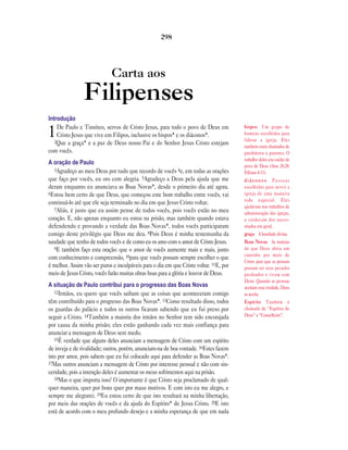 Carta aos
Filipenses
Introdução
1De Paulo e Timóteo, servos de Cristo Jesus, para todo o povo de Deus em
Cristo Jesus que vive em Filipos, inclusive os bispos* e os diáconos*.
2Que a graça* e a paz de Deus nosso Pai e do Senhor Jesus Cristo estejam
com vocês.
A oração de Paulo
3Agradeço ao meu Deus por tudo que recordo de vocês 4e, em todas as orações
que faço por vocês, eu oro com alegria. 5Agradeço a Deus pela ajuda que me
deram enquanto eu anunciava as Boas Novas*, desde o primeiro dia até agora.
6Estou bem certo de que Deus, que começou este bom trabalho entre vocês, vai
continuá-lo até que ele seja terminado no dia em que Jesus Cristo voltar.
7Aliás, é justo que eu assim pense de todos vocês, pois vocês estão no meu
coração. E, não apenas enquanto eu estou na prisão, mas também quando estava
defendendo e provando a verdade das Boas Novas*, todos vocês participaram
comigo deste privilégio que Deus me deu. 8Pois Deus é minha testemunha da
saudade que tenho de todos vocês e de como eu os amo com o amor de Cristo Jesus.
9E também faço esta oração: que o amor de vocês aumente mais e mais, junto
com conhecimento e compreensão, 10para que vocês possam sempre escolher o que
é melhor. Assim vão ser puros e inculpáveis para o dia em que Cristo voltar. 11E, por
meio de Jesus Cristo, vocês farão muitas obras boas para a glória e louvor de Deus.
A situação de Paulo contribui para o progresso das Boas Novas
12Irmãos, eu quero que vocês saibam que as coisas que aconteceram comigo
têm contribuído para o progresso das Boas Novas*. 13Como resultado disso, todos
os guardas do palácio e todos os outros ficaram sabendo que eu fui preso por
seguir a Cristo. 14Também a maioria dos irmãos no Senhor tem sido encorajada
por causa da minha prisão; eles estão ganhando cada vez mais confiança para
anunciar a mensagem de Deus sem medo.
15É verdade que alguns deles anunciam a mensagem de Cristo com um espírito
de inveja e de rivalidade; outros, porém, anunciam-na de boa vontade. 16Estes fazem
isto por amor, pois sabem que eu fui colocado aqui para defender as Boas Novas*.
17Mas outros anunciam a mensagem de Cristo por interesse pessoal e não com sin-
ceridade, pois a intenção deles é aumentar os meus sofrimentos aqui na prisão.
18Mas o que importa isso? O importante é que Cristo seja proclamado de qual-
quer maneira, quer por bons quer por maus motivos. E com isto eu me alegro, e
sempre me alegrarei. 19Eu estou certo de que isto resultará na minha libertação,
por meio das orações de vocês e da ajuda do Espírito* de Jesus Cristo. 20E isto
está de acordo com o meu profundo desejo e a minha esperança de que em nada
298
bispos Um grupo de
homens escolhidos para
liderar a igreja. Eles
também eram chamados de
presbíteros e pastores. O
trabalho deles era cuidar do
povo de Deus (Atos 20.28;
Efésios 4.11).
diáconos Pessoas
escolhidas para servir a
igreja de uma maneira
toda especial. Eles
ajudavam nos trabalhos de
administração das igrejas,
e cuidavam dos neces-
sitados em geral.
graça A bondade divina.
Boas Novas As notícias
de que Deus abriu um
caminho por meio de
Cristo para que as pessoas
possam ter seus pecados
perdoados e vivam com
Deus. Quando as pessoas
aceitam esta verdade, Deus
as aceita.
Espírito Também é
chamado de “Espírito de
Deus” e “Conselheiro”.
 