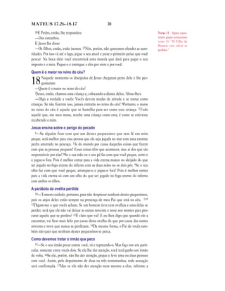 30MATEUS 17.26—18.17
26E Pedro, então, lhe respondeu:
—Dos estranhos.
E Jesus lhe disse:
—Os filhos, então, estão isentos. 27Nós, porém, não queremos ofender as auto-
ridades. Por isso vá até o lago, jogue o seu anzol e puxe o primeiro peixe que você
pescar. Na boca dele você encontrará uma moeda que dará para pagar o seu
imposto e o meu. Pegue-a e entregue a eles por mim e por você.
Quem é o maior no reino do céu?
18Naquele momento os discípulos de Jesus chegaram perto dele e lhe per-
guntaram:
—Quem é o maior no reino do céu?
2Jesus, então, chamou uma criança e, colocando-a diante deles, 3disse-lhes:
—Digo a verdade a vocês: Vocês devem mudar de atitude e se tornar como
crianças. Se não fizerem isso, jamais entrarão no reino do céu! 4Portanto, o maior
no reino do céu é aquele que se humilha para ser como esta criança. 5Todo
aquele que, em meu nome, recebe uma criança como esta, é como se estivesse
recebendo a mim.
Jesus ensina sobre o perigo do pecado
6—Se alguém fizer com que um destes pequeninos que tem fé em mim
peque, será melhor para essa pessoa que ela seja jogada no mar com uma enorme
pedra amarrada no pescoço. 7Ai do mundo por causa daquelas coisas que fazem
com que as pessoas pequem! Essas coisas têm que acontecer, mas ai dos que são
responsáveis por elas! 8Se a sua mão ou o seu pé faz com que você peque, corte-o
e jogue-o fora. Pois é melhor entrar para a vida eterna manco ou aleijado do que
ser jogado no fogo eterno do inferno com as duas mãos ou os dois pés. 9Se o seu
olho faz com que você peque, arranque-o e jogue-o fora! Pois é melhor entrar
para a vida eterna só com um olho do que ser jogado no fogo eterno do inferno
com ambos os olhos.
A parábola da ovelha perdida
10—Tomem cuidado, portanto, para não desprezar nenhum destes pequeninos,
pois os anjos deles estão sempre na presença de meu Pai que está no céu. 11*
12Digam-me o que vocês acham. Se um homem tiver cem ovelhas e uma delas se
perder, será que ele não vai deixar as outras noventa e nove nos montes para pro-
curar aquela que se perdeu? 13É claro que vai! E eu lhes digo que quando ele a
encontrar, vai ficar mais feliz por causa desta ovelha do que por causa das outras
noventa e nove que nunca se perderam. 14Da mesma forma, o Pai de vocês tam-
bém não quer que nenhum destes pequeninos se perca.
Como devemos tratar o irmão que peca
15—Se o seu irmão pecar contra você, vá e repreenda-o. Mas faça isso em parti-
cular, somente entre vocês dois. Se ele lhe der atenção, você terá ganho um irmão
de volta. 16Se ele, porém, não lhe der atenção, pegue e leve uma ou duas pessoas
com você. Assim, pelo depoimento de duas ou três testemunhas, toda acusação
será confirmada. 17Mas se ele não der atenção nem mesmo a elas, informe a
Verso 11 Alguns manu-
scritos gregos acrescentam
verso 11: “O Filho do
Homem veio salvar os
perdidos.”
 